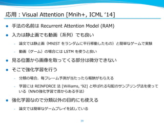 応⽤用：Visual Attention [Mnih+, ICML ʻ‘14] 
l ⼿手法の名前は Recurrent Attention Model (RAM) 
l ⼊入⼒力力は静⽌止画でも動画（系列列）でも良良い 
– 論論⽂文では静⽌止画（MNIST をランダムに平⾏行行移動したもの）と簡単なゲームで実験 
– 動画（ゲーム）の場合には LSTM を使うと良良い 
l ⾒見見る位置から画像を取ってくる部分は微分できない 
l そこで強化学習を⾏行行う 
– 分類の場合、毎フレーム予測が当たったら報酬がもらえる 
– 学習には REINFORCE 法 [Williams, ʻ‘92] と呼ばれる勾配のサンプリング法を使って 
いる（NNの強化学習で昔からある⼿手法） 
l 強化学習なので分類以外の⽬目的にも使える 
– 論論⽂文では簡単なゲームプレイを試している 
39 
 