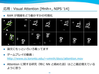 応⽤用：Visual Attention [Mnih+, NIPS ʻ‘14] 
l RAM が視線をどう動かすかの可視化 
 
l 論論⽂文にもっといろいろ載ってます 
l ゲームプレイの動画： 
http://www.cs.toronto.edu/~∼vmnih/docs/attention.mov  
l Attention に関する研究（特に NN と絡めた話）はここ最近増えている 
ように思う 
40 
 