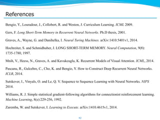 References 
Bengio, Y., Louradour, J., Collobert, R. and Weston, J. Curriculum Learning. ICML 2009. 
Gers, F. Long Short-Term Memory in Recurrent Neural Networks. Ph.D thesis, 2001. 
Graves, A., Wayne, G. and Danihelka, I. Neural Turing Machines. arXiv:1410.5401v1, 2014. 
Hochreiter, S. and Schmidhuber, J. LONG SHORT-TERM MEMORY. Neural Computation, 9(8): 
1735-1780, 1997. 
Mnih, V., Heess, N., Graves, A. and Kavukcuglu, K. Recurrent Models of Visual Attention. ICML, 2014. 
Pascanu, R., Gulcehre, C., Cho, K. and Bengio, Y. How to Construct Deep Recurrent Neural Networks. 
ICLR, 2014. 
Sutskever, I., Vinyals, O. and Le, Q. V. Sequence to Sequence Learning with Neural Networks. NIPS 
2014. 
Williams, R. J. Simple statistical gradient-following algorithms for connectionist reinforcement learning. 
Machine Learning, 8(e):229-256, 1992. 
Zaremba, W. and Sutskever, I. Learning to Execute. arXiv:1410.4615v1, 2014. 
 
42 
