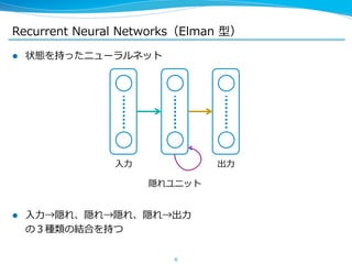 Recurrent Neural Networks（Elman 型） 
l 状態を持ったニューラルネット 
 
 
l ⼊入⼒力力→隠れ、隠れ→隠れ、隠れ→出⼒力力 
の３種類の結合を持つ 
6 
⼊入⼒力力 
隠れユニット 
出⼒力力 
 