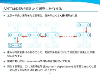 BPTTは勾配が消えたり爆発したりする 
l エラーが⻑⾧長い系列列をたどる場合、重みがたくさん掛け算される 
l 重みが何度度も掛けられることで、勾配が系列列⻑⾧長に対して指数的に消失したり爆 
発したりする 
l 爆発に対しては、max-‐‑‒normや勾配の正規化などで対処 
l 消失する場合、これは⻑⾧長期依存 (long-‐‑‒term dependency) を学習できなくなる 
（短いパスの勾配だけが効いてしまうので） 
9 
 