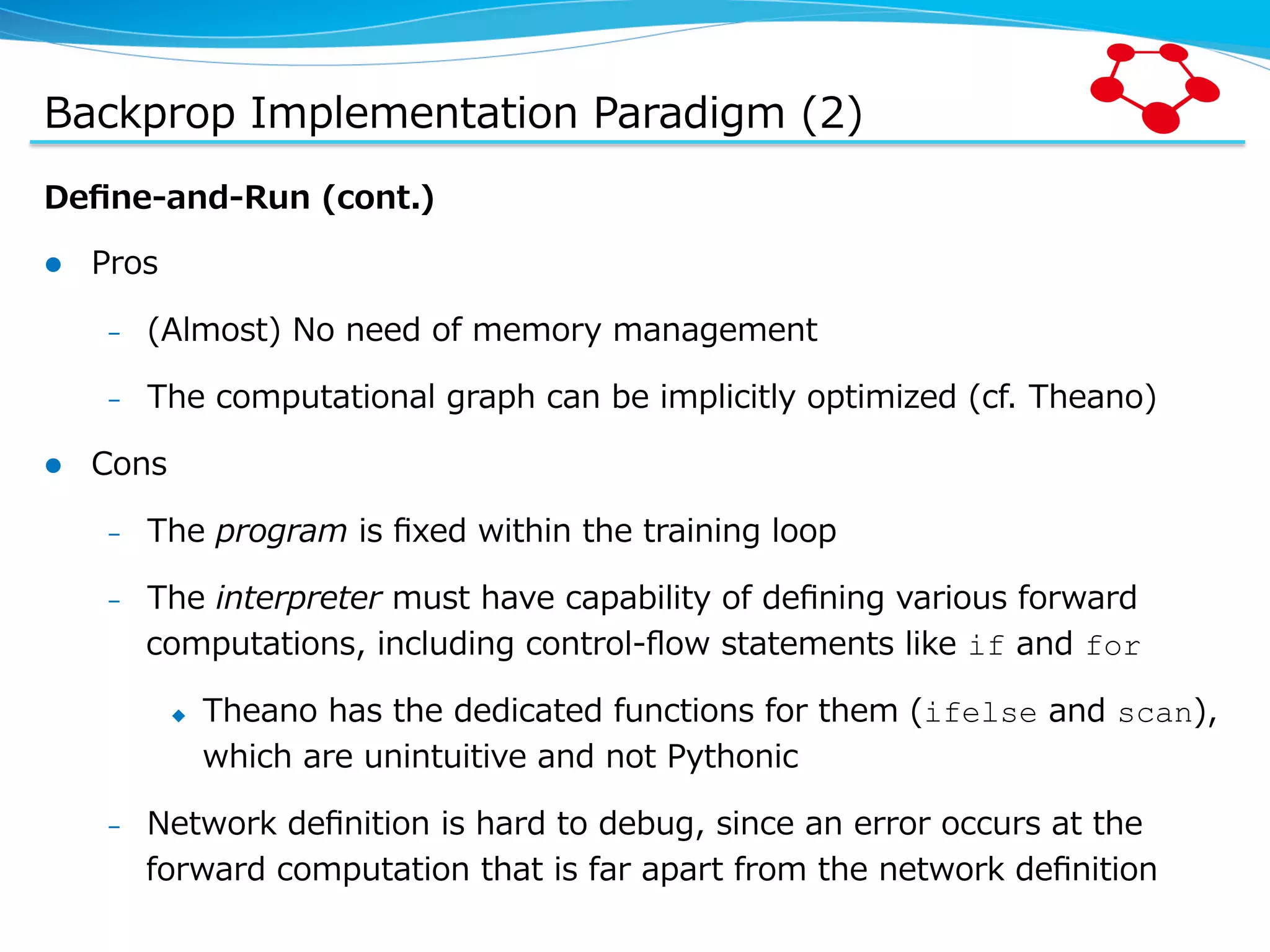 Backprop  Implementation  Paradigm  (2) Deﬁne-‐‑‒and-‐‑‒Run  (cont.) l  Pros –  (Almost)  No  need  of  memory  management –  The  computational  graph  can  be  implicitly  optimized  (cf.  Theano) l  Cons –  The  program  is  ﬁxed  within  the  training  loop –  The  interpreter  must  have  capability  of  deﬁning  various  forward   computations,  including  control-‐‑‒ﬂow  statements  like  if  and  for u  Theano  has  the  dedicated  functions  for  them  (ifelse  and  scan),   which  are  unintuitive  and  not  Pythonic –  Network  deﬁnition  is  hard  to  debug,  since  an  error  occurs  at  the   forward  computation  that  is  far  apart  from  the  network  deﬁnition 