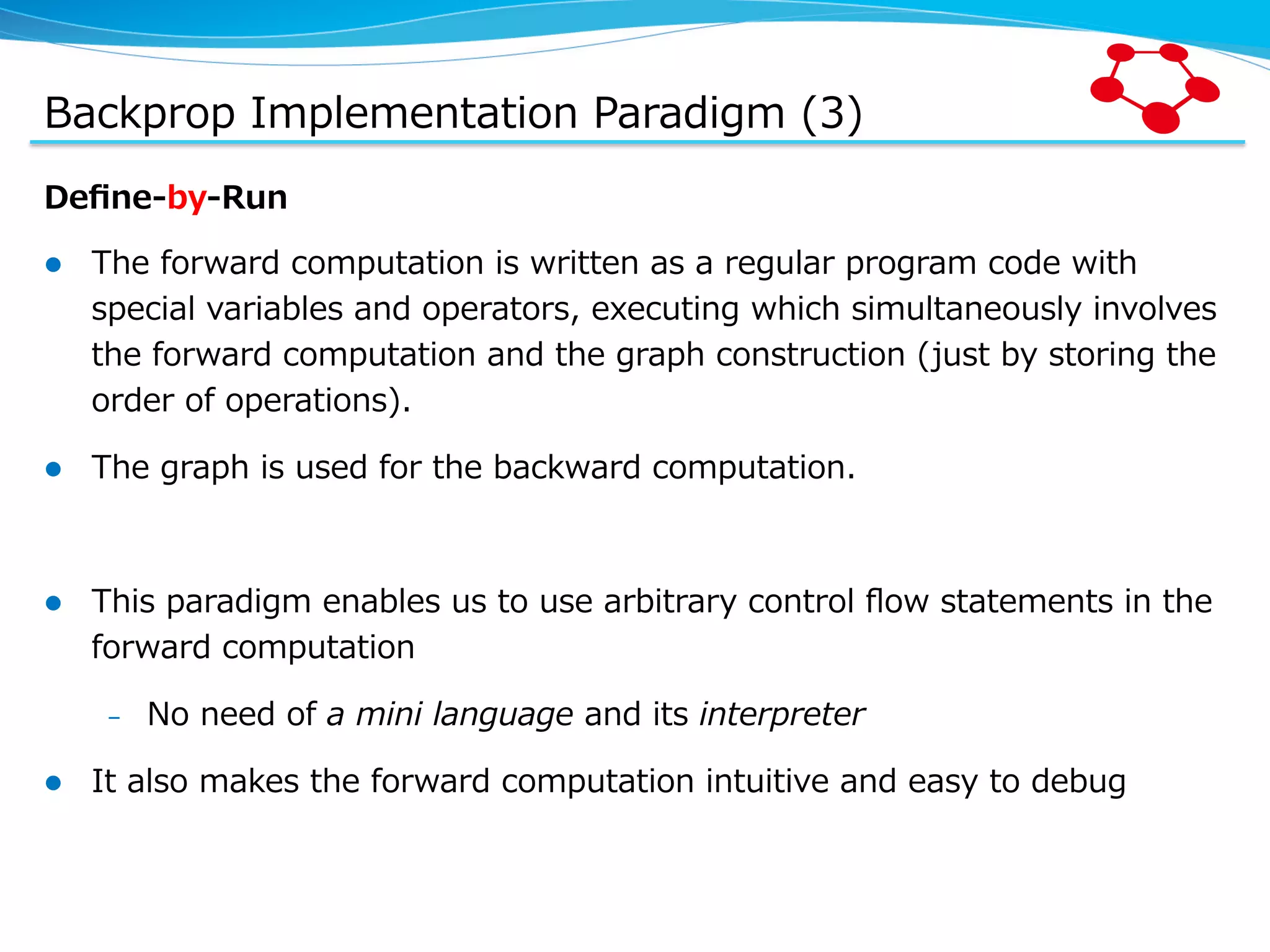 Backprop  Implementation  Paradigm  (3) Deﬁne-‐‑‒by-‐‑‒Run l  The  forward  computation  is  written  as  a  regular  program  code  with   special  variables  and  operators,  executing  which  simultaneously  involves   the  forward  computation  and  the  graph  construction  (just  by  storing  the   order  of  operations). l  The  graph  is  used  for  the  backward  computation. l  This  paradigm  enables  us  to  use  arbitrary  control  ﬂow  statements  in  the   forward  computation –  No  need  of  a  mini  language  and  its  interpreter l  It  also  makes  the  forward  computation  intuitive  and  easy  to  debug 