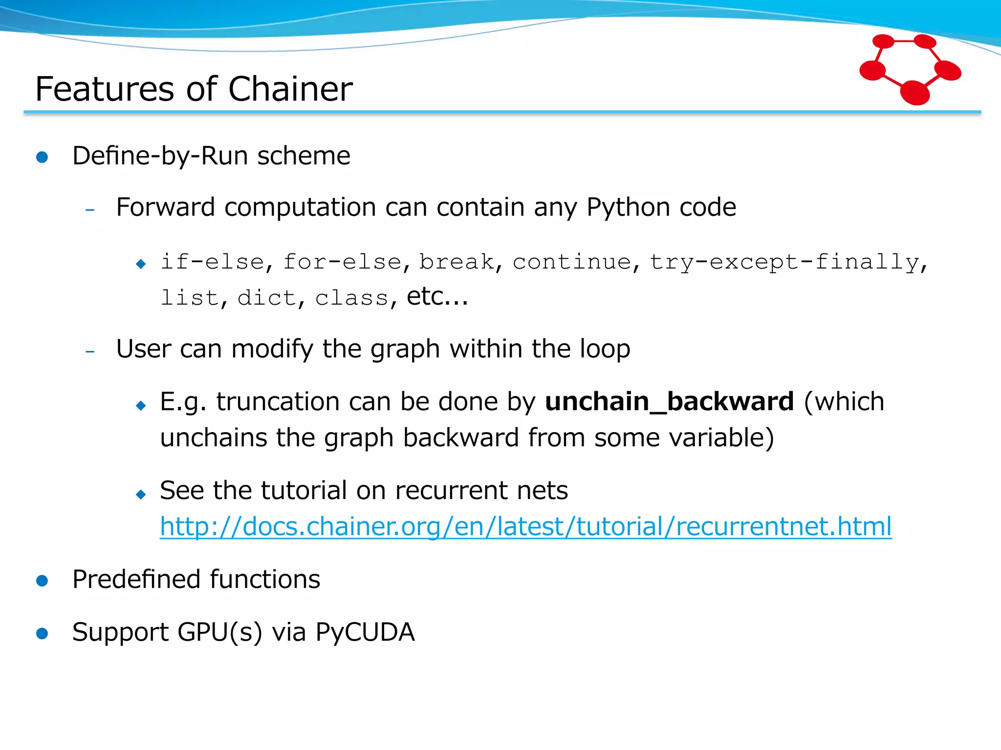 Features  of  Chainer l  Deﬁne-‐‑‒by-‐‑‒Run  scheme –  Forward  computation  can  contain  any  Python  code u  if-else,  for-else,  break,  continue,  try-except-finally,   list,  dict,  class,  etc... –  User  can  modify  the  graph  within  the  loop u  E.g.  truncation  can  be  done  by  unchain_̲backward  (which   unchains  the  graph  backward  from  some  variable) u  See  the  tutorial  on  recurrent  nets http://docs.chainer.org/en/latest/tutorial/recurrentnet.html l  Predeﬁned  functions l  Support  GPU(s)  via  PyCUDA 
