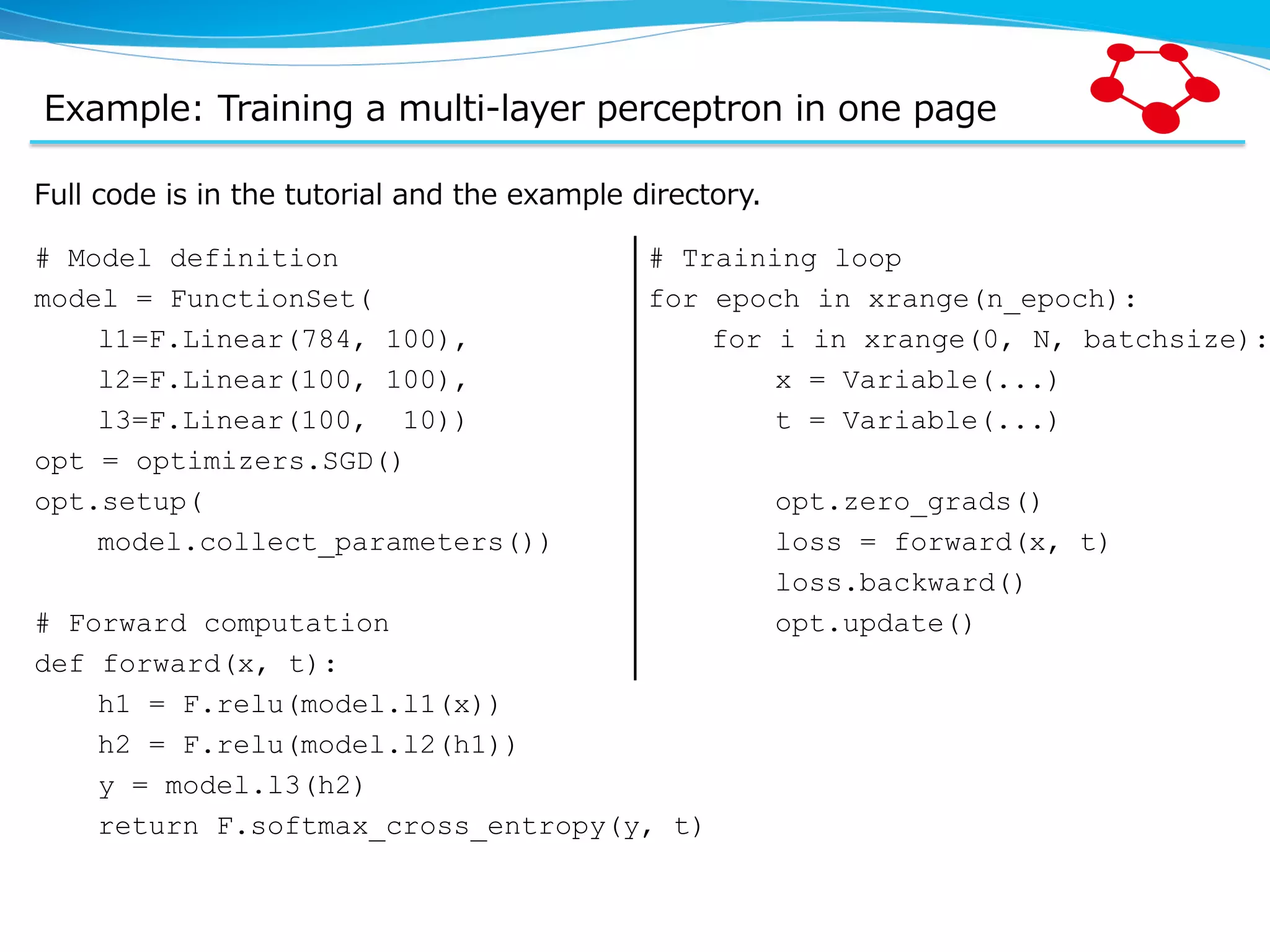 Example:  Training  a  multi-‐‑‒layer  perceptron  in  one  page Full  code  is  in  the  tutorial  and  the  example  directory. # Model definition model = FunctionSet( l1=F.Linear(784, 100), l2=F.Linear(100, 100), l3=F.Linear(100, 10)) opt = optimizers.SGD() opt.setup( model.collect_parameters()) # Forward computation def forward(x, t): h1 = F.relu(model.l1(x)) h2 = F.relu(model.l2(h1)) y = model.l3(h2) return F.softmax_cross_entropy(y, t) # Training loop for epoch in xrange(n_epoch): for i in xrange(0, N, batchsize): x = Variable(...) t = Variable(...) opt.zero_grads() loss = forward(x, t) loss.backward() opt.update() 