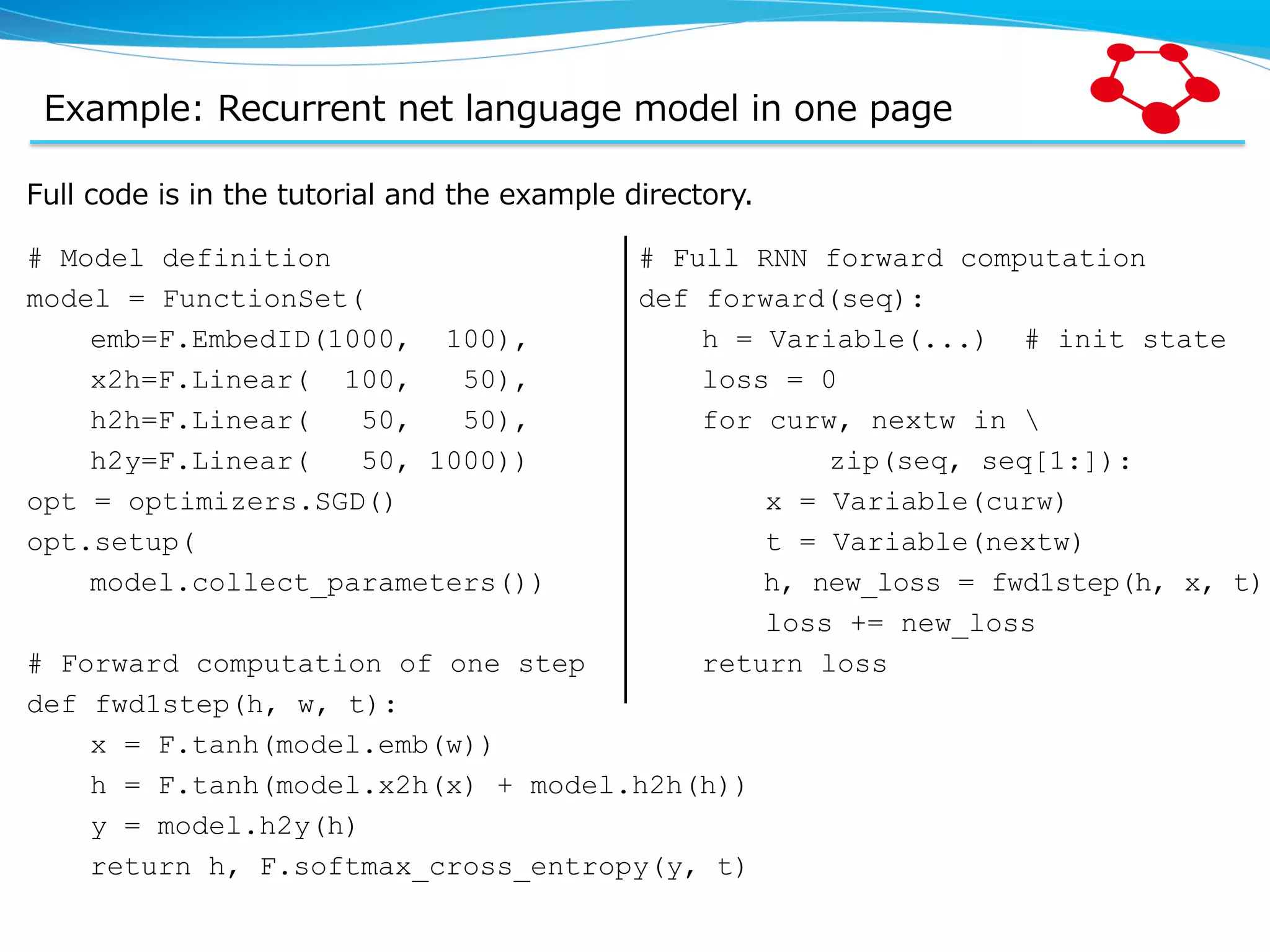 Example:  Recurrent  net  language  model  in  one  page Full  code  is  in  the  tutorial  and  the  example  directory. # Model definition model = FunctionSet( emb=F.EmbedID(1000, 100), x2h=F.Linear( 100, 50), h2h=F.Linear( 50, 50), h2y=F.Linear( 50, 1000)) opt = optimizers.SGD() opt.setup( model.collect_parameters()) # Forward computation of one step def fwd1step(h, w, t): x = F.tanh(model.emb(w)) h = F.tanh(model.x2h(x) + model.h2h(h)) y = model.h2y(h) return h, F.softmax_cross_entropy(y, t) # Full RNN forward computation def forward(seq): h = Variable(...) # init state loss = 0 for curw, nextw in zip(seq, seq[1:]): x = Variable(curw) t = Variable(nextw) h, new_loss = fwd1step(h, x, t) loss += new_loss return loss 