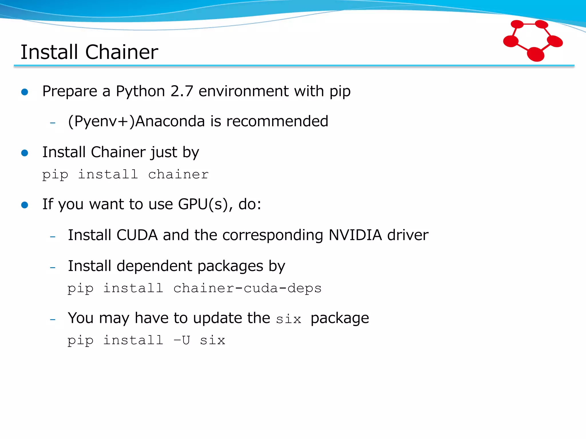Install  Chainer l  Prepare  a  Python  2.7  environment  with  pip –  (Pyenv+)Anaconda  is  recommended l  Install  Chainer  just  by pip install chainer l  If  you  want  to  use  GPU(s),  do: –  Install  CUDA  and  the  corresponding  NVIDIA  driver –  Install  dependent  packages  by pip install chainer-cuda-deps –  You  may  have  to  update  the  six package pip install –U six 