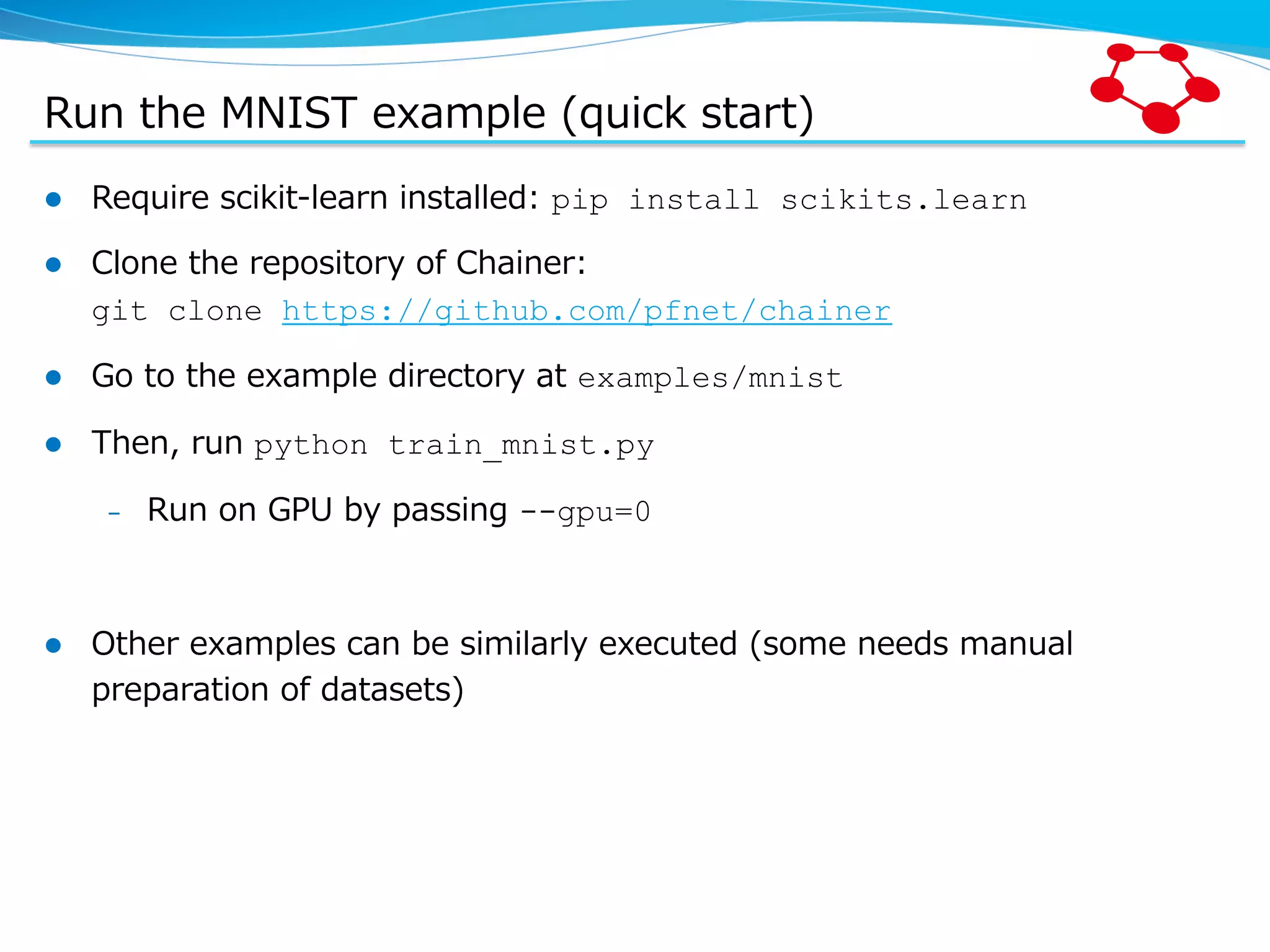 Run  the  MNIST  example  (quick  start) l  Require  scikit-‐‑‒learn  installed:  pip install scikits.learn l  Clone  the  repository  of  Chainer:   git clone https://github.com/pfnet/chainer l  Go  to  the  example  directory  at  examples/mnist l  Then,  run  python train_mnist.py –  Run  on  GPU  by  passing  --gpu=0 l  Other  examples  can  be  similarly  executed  (some  needs  manual   preparation  of  datasets) 
