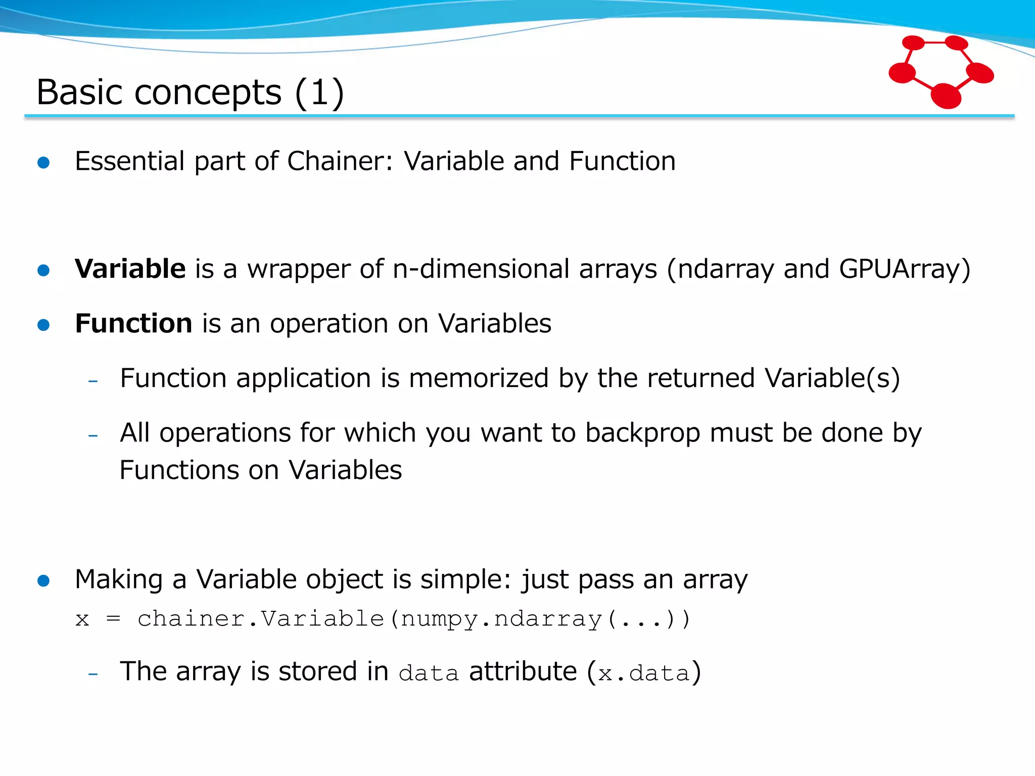 Basic  concepts  (1) l  Essential  part  of  Chainer:  Variable  and  Function l  Variable  is  a  wrapper  of  n-‐‑‒dimensional  arrays  (ndarray  and  GPUArray) l  Function  is  an  operation  on  Variables –  Function  application  is  memorized  by  the  returned  Variable(s) –  All  operations  for  which  you  want  to  backprop  must  be  done  by   Functions  on  Variables l  Making  a  Variable  object  is  simple:  just  pass  an  array x = chainer.Variable(numpy.ndarray(...)) –  The  array  is  stored  in  data  attribute  (x.data) 