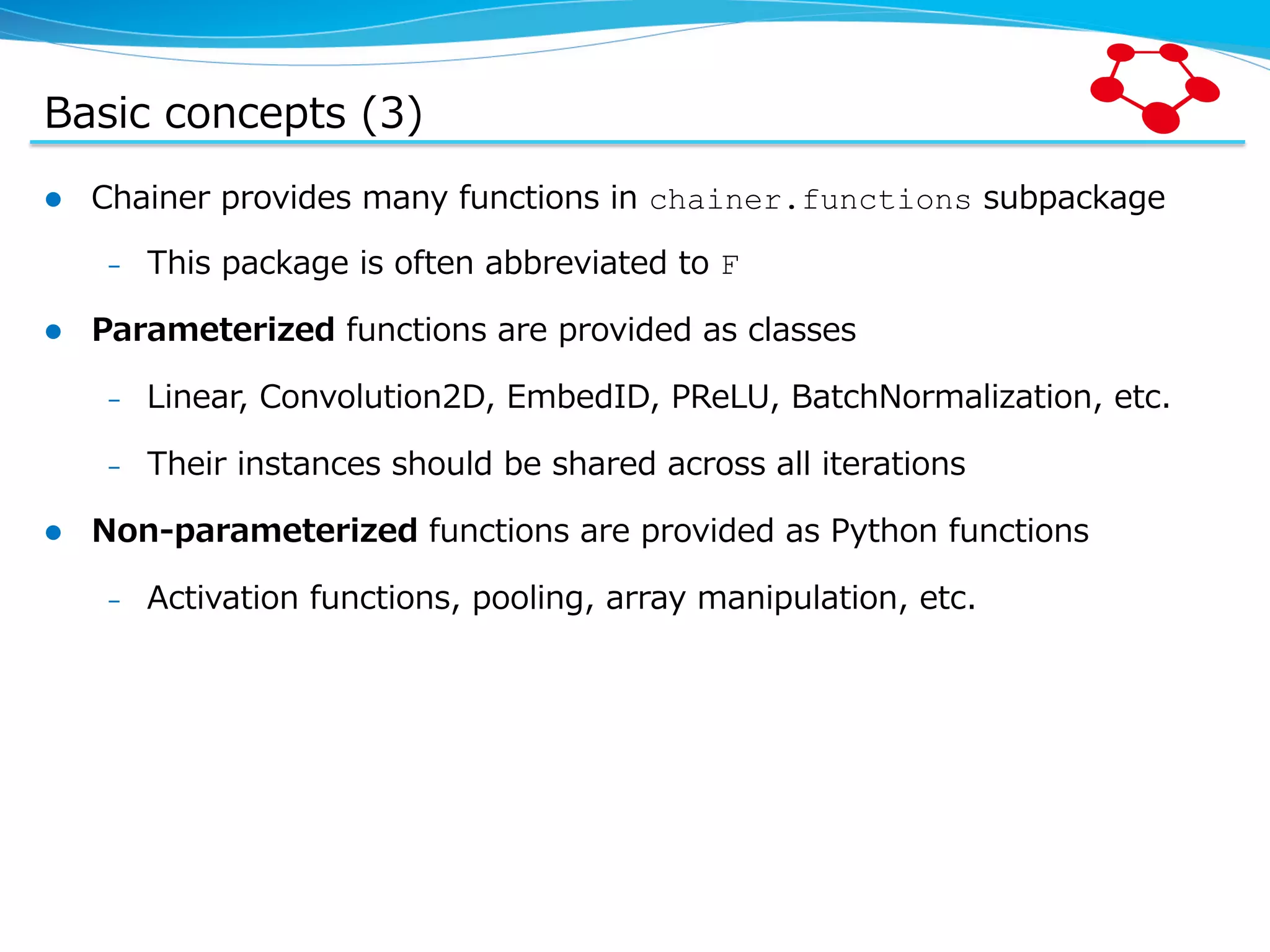 Basic  concepts  (3) l  Chainer  provides  many  functions  in  chainer.functions  subpackage –  This  package  is  often  abbreviated  to  F l  Parameterized  functions  are  provided  as  classes –  Linear,  Convolution2D,  EmbedID,  PReLU,  BatchNormalization,  etc. –  Their  instances  should  be  shared  across  all  iterations l  Non-‐‑‒parameterized  functions  are  provided  as  Python  functions –  Activation  functions,  pooling,  array  manipulation,  etc. 