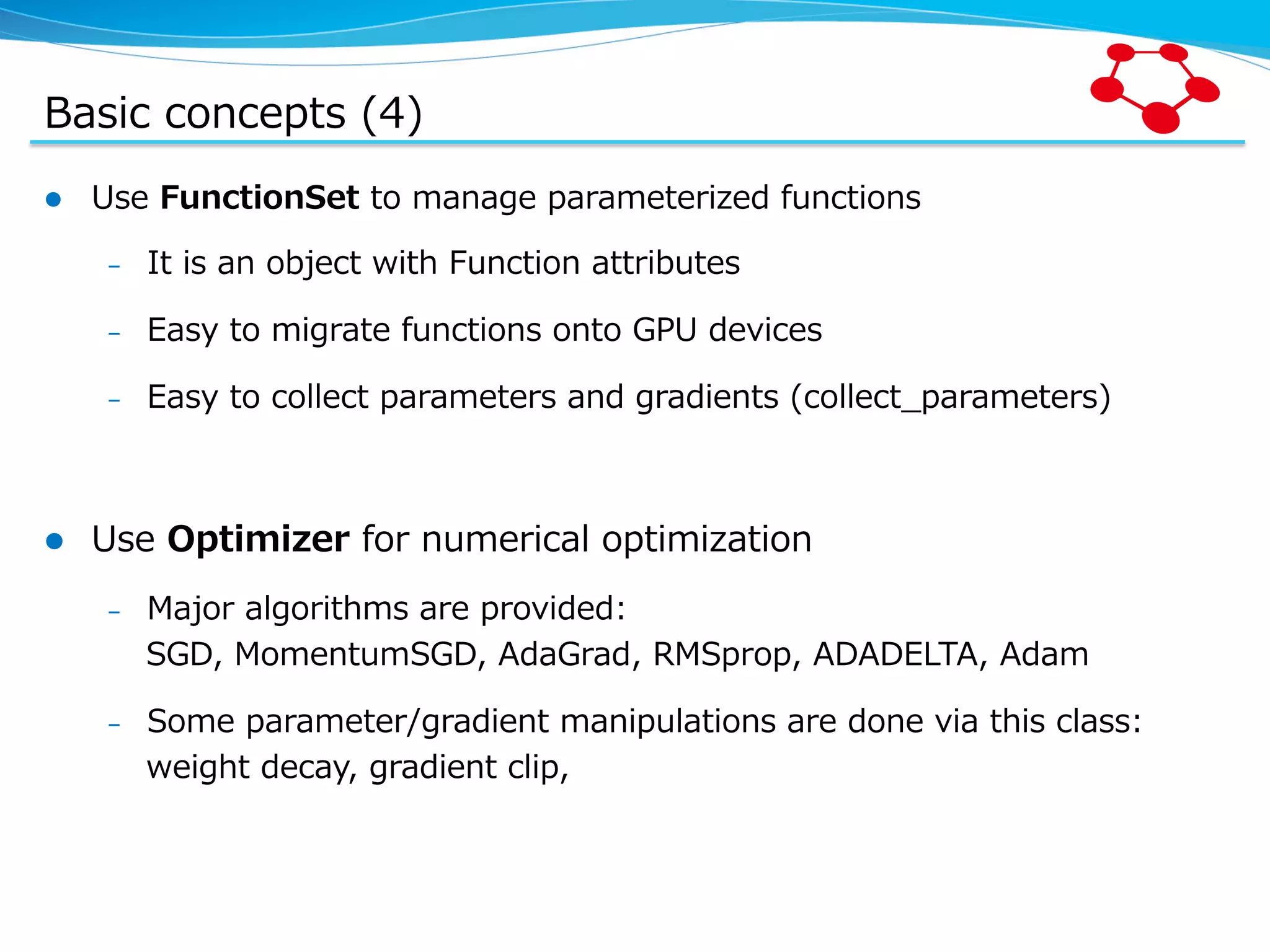 Basic  concepts  (4) l  Use  FunctionSet  to  manage  parameterized  functions –  It  is  an  object  with  Function  attributes –  Easy  to  migrate  functions  onto  GPU  devices –  Easy  to  collect  parameters  and  gradients  (collect_̲parameters) l  Use  Optimizer  for  numerical  optimization –  Major  algorithms  are  provided: SGD,  MomentumSGD,  AdaGrad,  RMSprop,  ADADELTA,  Adam –  Some  parameter/gradient  manipulations  are  done  via  this  class: weight  decay,  gradient  clip,   