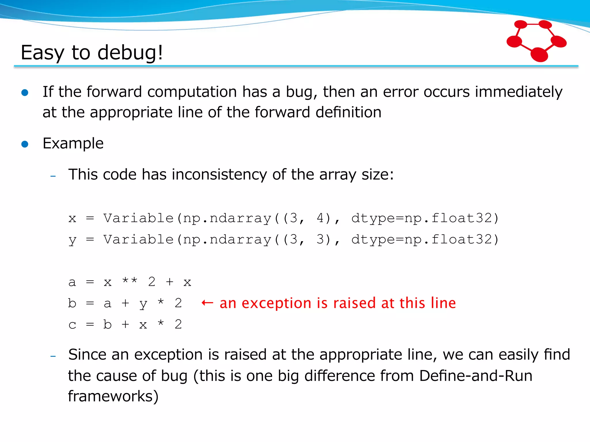 Easy  to  debug! l  If  the  forward  computation  has  a  bug,  then  an  error  occurs  immediately   at  the  appropriate  line  of  the  forward  deﬁnition l  Example –  This  code  has  inconsistency  of  the  array  size: x = Variable(np.ndarray((3, 4), dtype=np.float32) y = Variable(np.ndarray((3, 3), dtype=np.float32) a = x ** 2 + x b = a + y * 2 c = b + x * 2 –  Since  an  exception  is  raised  at  the  appropriate  line,  we  can  easily  ﬁnd   the  cause  of  bug  (this  is  one  big  diﬀerence  from  Deﬁne-‐‑‒and-‐‑‒Run   frameworks) ← an exception is raised at this line 
