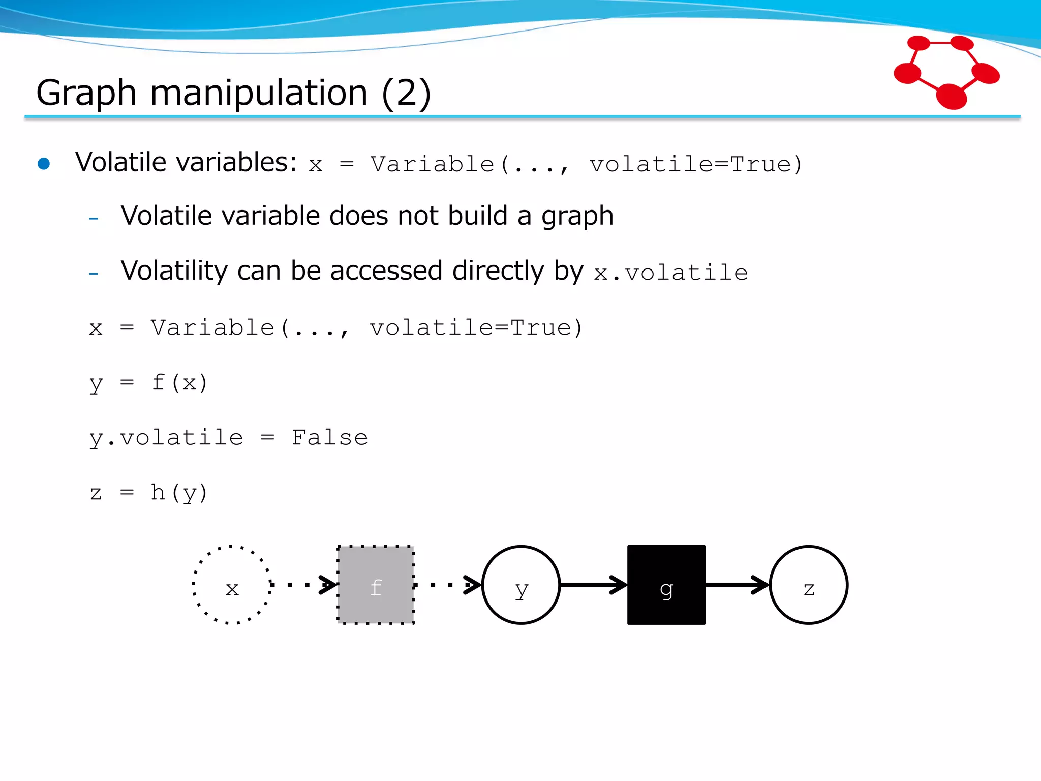 Graph  manipulation  (2) l  Volatile  variables:  x = Variable(..., volatile=True) –  Volatile  variable  does  not  build  a  graph –  Volatility  can  be  accessed  directly  by  x.volatile x = Variable(..., volatile=True) y = f(x) y.volatile = False z = h(y) x f y g z 
