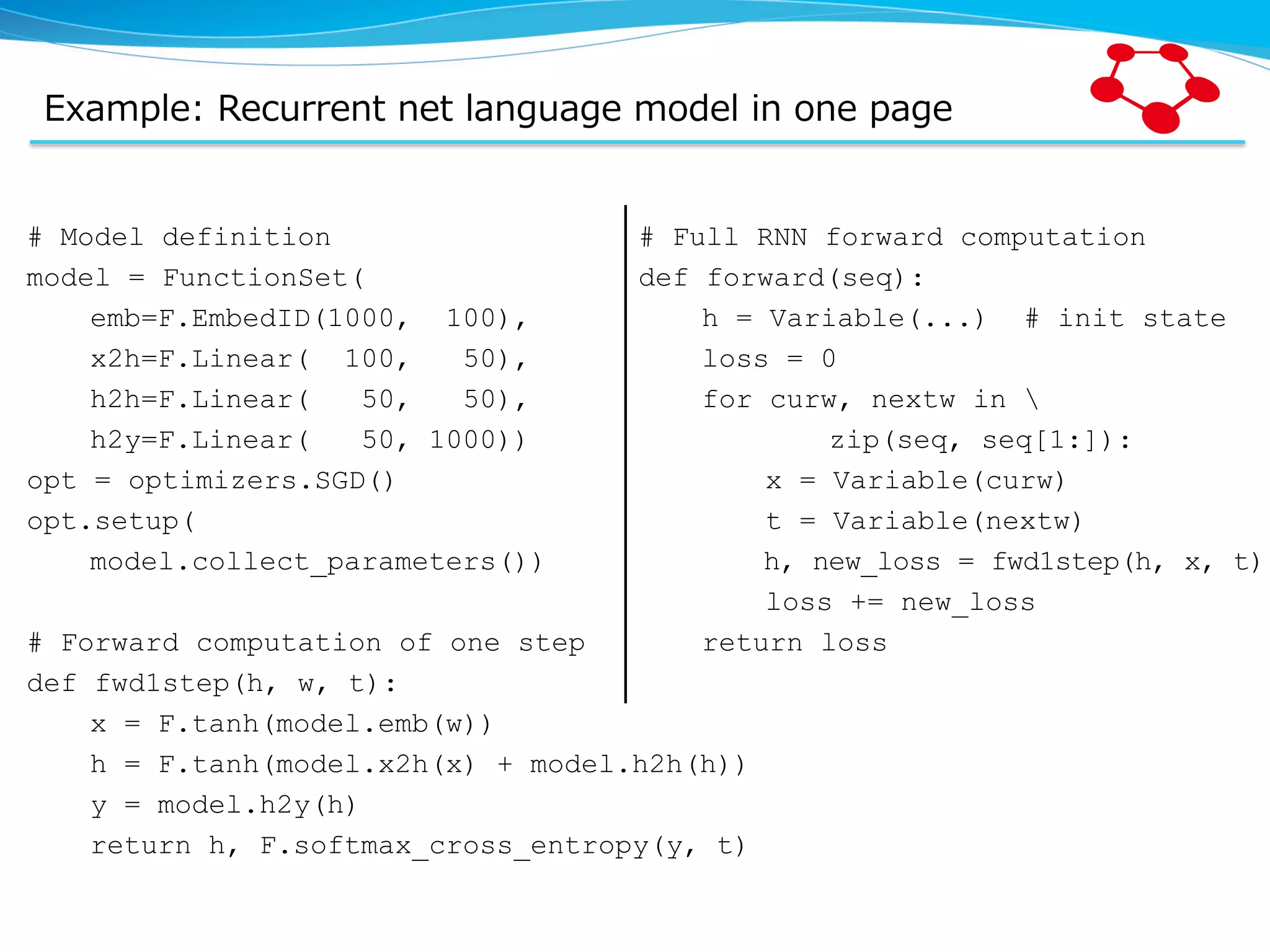 Example:  Recurrent  net  language  model  in  one  page # Model definition model = FunctionSet( emb=F.EmbedID(1000, 100), x2h=F.Linear( 100, 50), h2h=F.Linear( 50, 50), h2y=F.Linear( 50, 1000)) opt = optimizers.SGD() opt.setup( model.collect_parameters()) # Forward computation of one step def fwd1step(h, w, t): x = F.tanh(model.emb(w)) h = F.tanh(model.x2h(x) + model.h2h(h)) y = model.h2y(h) return h, F.softmax_cross_entropy(y, t) # Full RNN forward computation def forward(seq): h = Variable(...) # init state loss = 0 for curw, nextw in zip(seq, seq[1:]): x = Variable(curw) t = Variable(nextw) h, new_loss = fwd1step(h, x, t) loss += new_loss return loss 