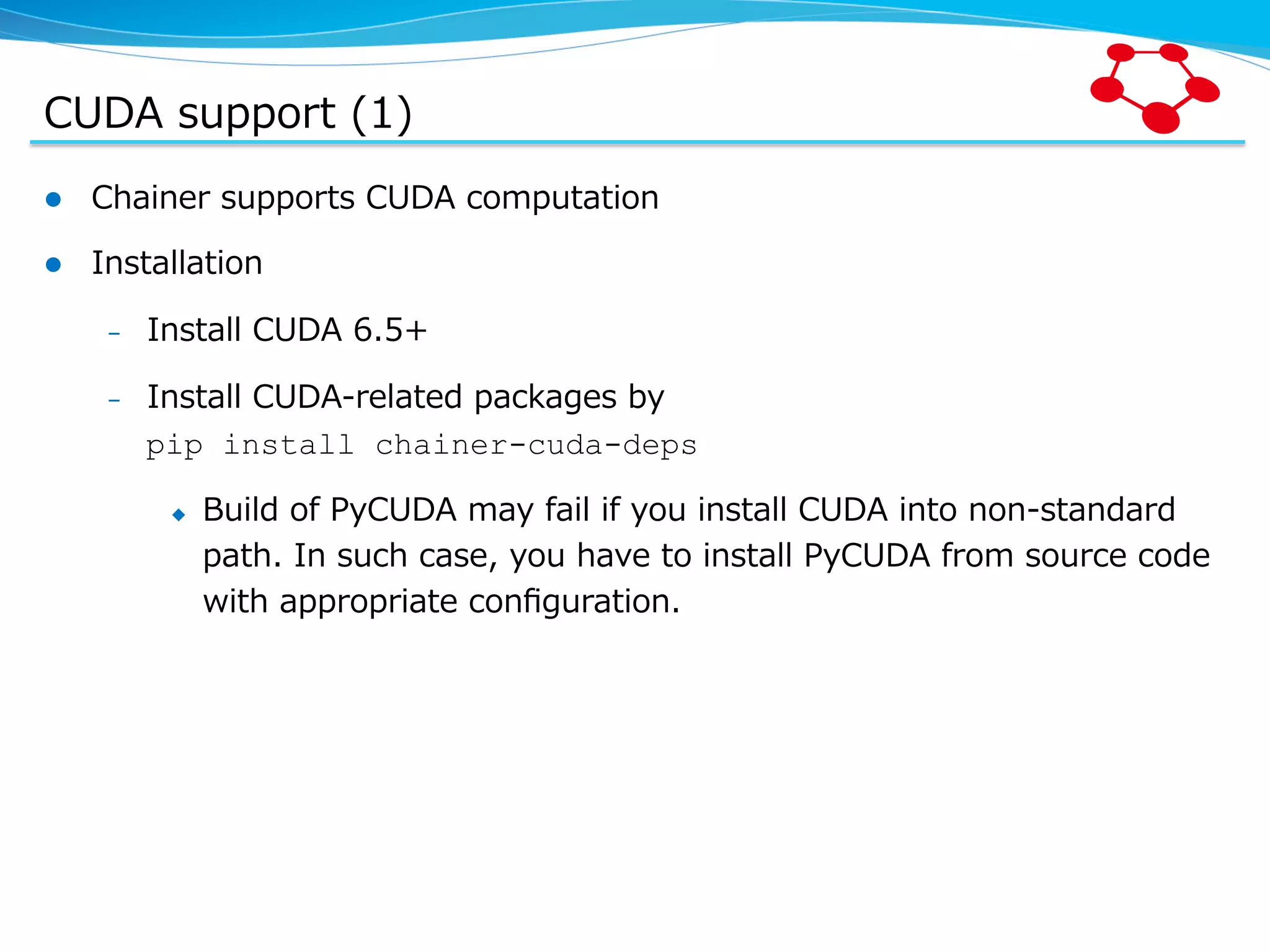 CUDA  support  (1) l  Chainer  supports  CUDA  computation l  Installation –  Install  CUDA  6.5+ –  Install  CUDA-‐‑‒related  packages  by pip install chainer-cuda-deps u  Build  of  PyCUDA  may  fail  if  you  install  CUDA  into  non-‐‑‒standard   path.  In  such  case,  you  have  to  install  PyCUDA  from  source  code   with  appropriate  conﬁguration. 
