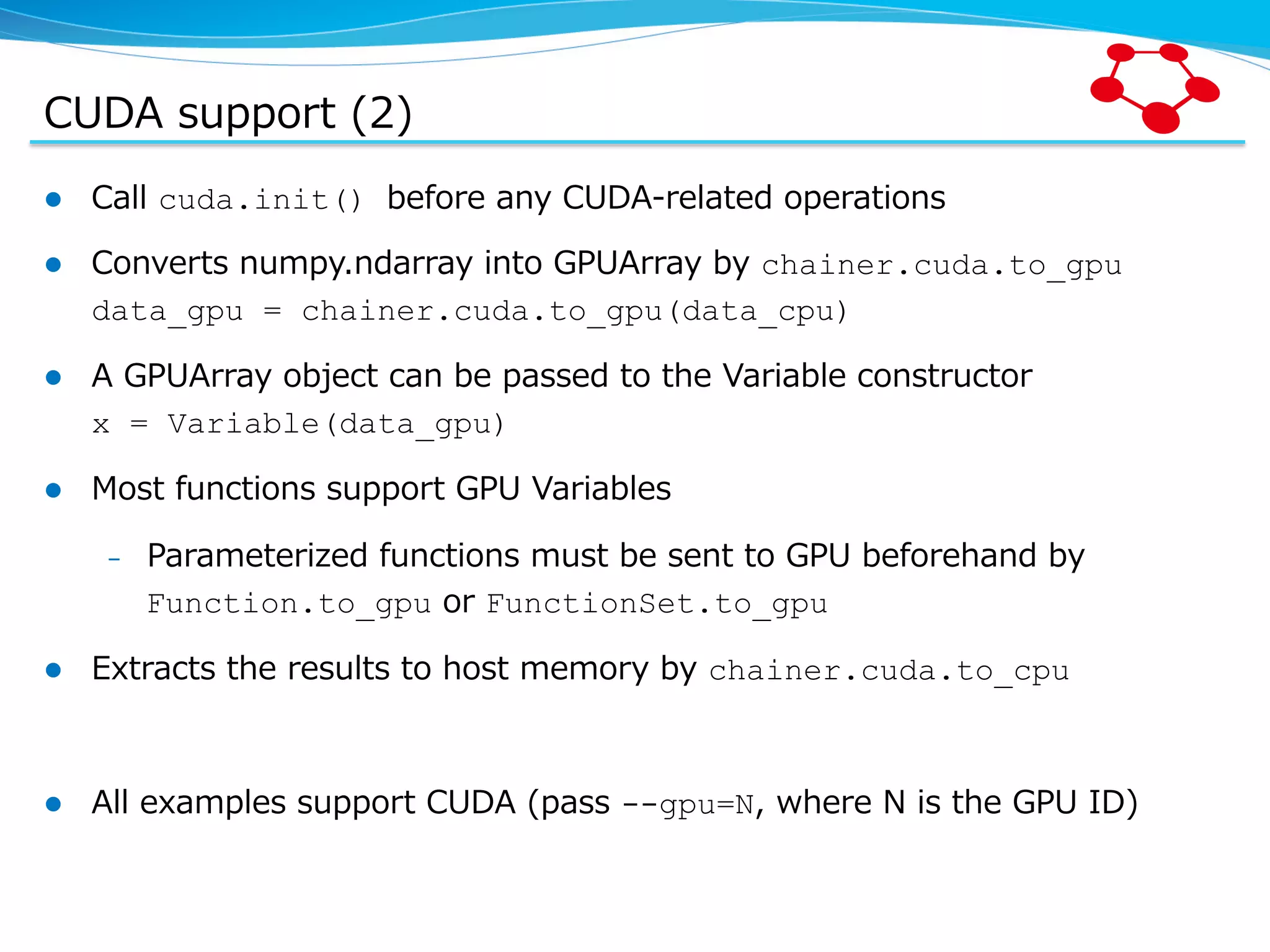 CUDA  support  (2) l  Call  cuda.init() before  any  CUDA-‐‑‒related  operations l  Converts  numpy.ndarray  into  GPUArray  by  chainer.cuda.to_gpu data_gpu = chainer.cuda.to_gpu(data_cpu) l  A  GPUArray  object  can  be  passed  to  the  Variable  constructor x = Variable(data_gpu) l  Most  functions  support  GPU  Variables –  Parameterized  functions  must  be  sent  to  GPU  beforehand  by   Function.to_gpu  or  FunctionSet.to_gpu l  Extracts  the  results  to  host  memory  by  chainer.cuda.to_cpu l  All  examples  support  CUDA  (pass  --gpu=N,  where  N  is  the  GPU  ID) 
