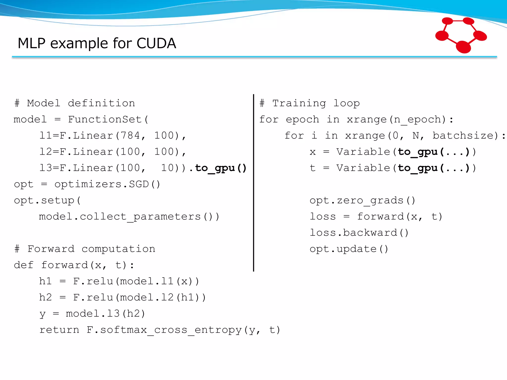 MLP  example  for  CUDA # Model definition model = FunctionSet( l1=F.Linear(784, 100), l2=F.Linear(100, 100), l3=F.Linear(100, 10)).to_gpu() opt = optimizers.SGD() opt.setup( model.collect_parameters()) # Forward computation def forward(x, t): h1 = F.relu(model.l1(x)) h2 = F.relu(model.l2(h1)) y = model.l3(h2) return F.softmax_cross_entropy(y, t) # Training loop for epoch in xrange(n_epoch): for i in xrange(0, N, batchsize): x = Variable(to_gpu(...)) t = Variable(to_gpu(...)) opt.zero_grads() loss = forward(x, t) loss.backward() opt.update() 