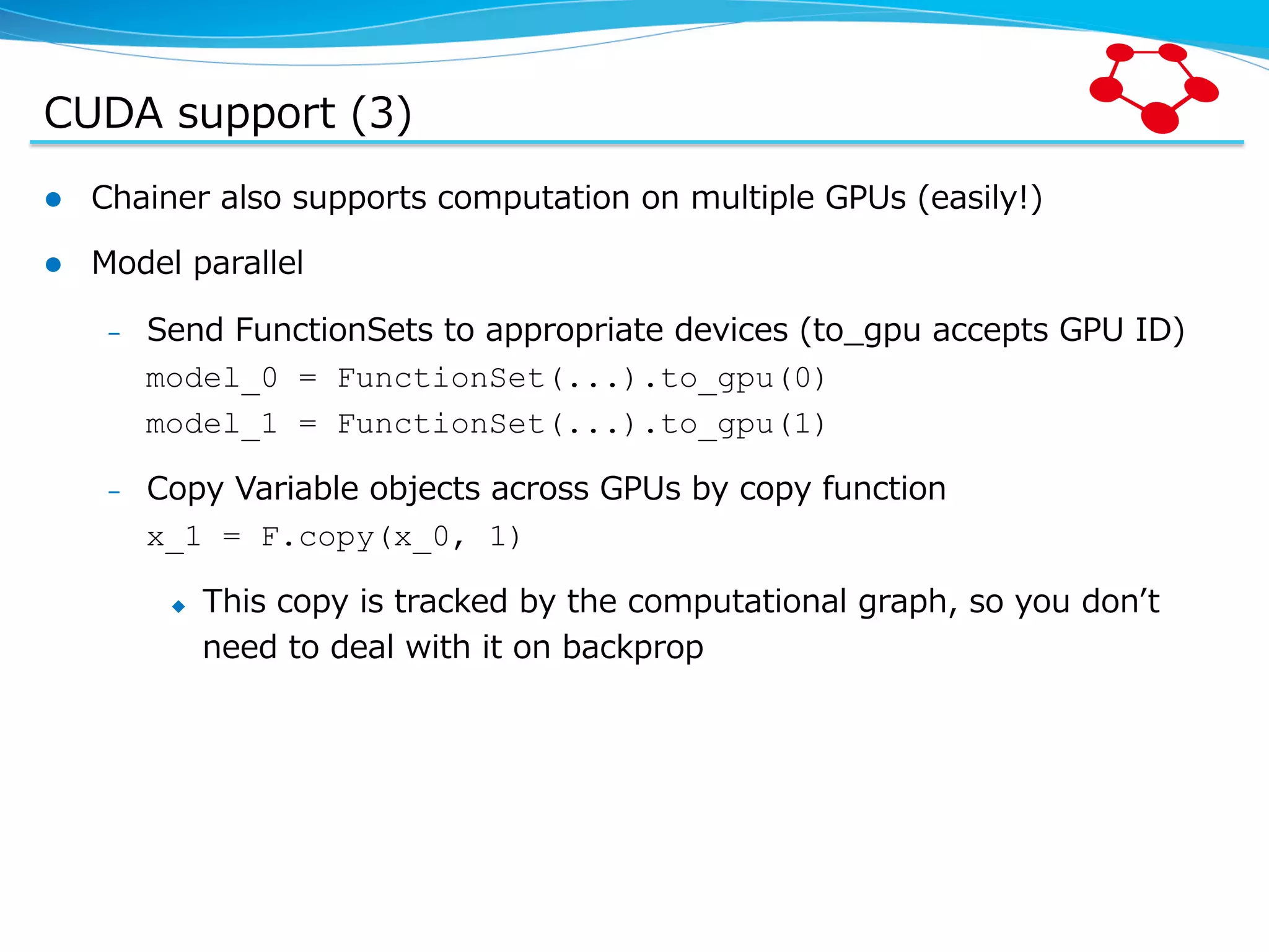 CUDA  support  (3) l  Chainer  also  supports  computation  on  multiple  GPUs  (easily!) l  Model  parallel –  Send  FunctionSets  to  appropriate  devices  (to_̲gpu  accepts  GPU  ID) model_0 = FunctionSet(...).to_gpu(0) model_1 = FunctionSet(...).to_gpu(1) –  Copy  Variable  objects  across  GPUs  by  copy  function x_1 = F.copy(x_0, 1) u  This  copy  is  tracked  by  the  computational  graph,  so  you  donʼ’t   need  to  deal  with  it  on  backprop 