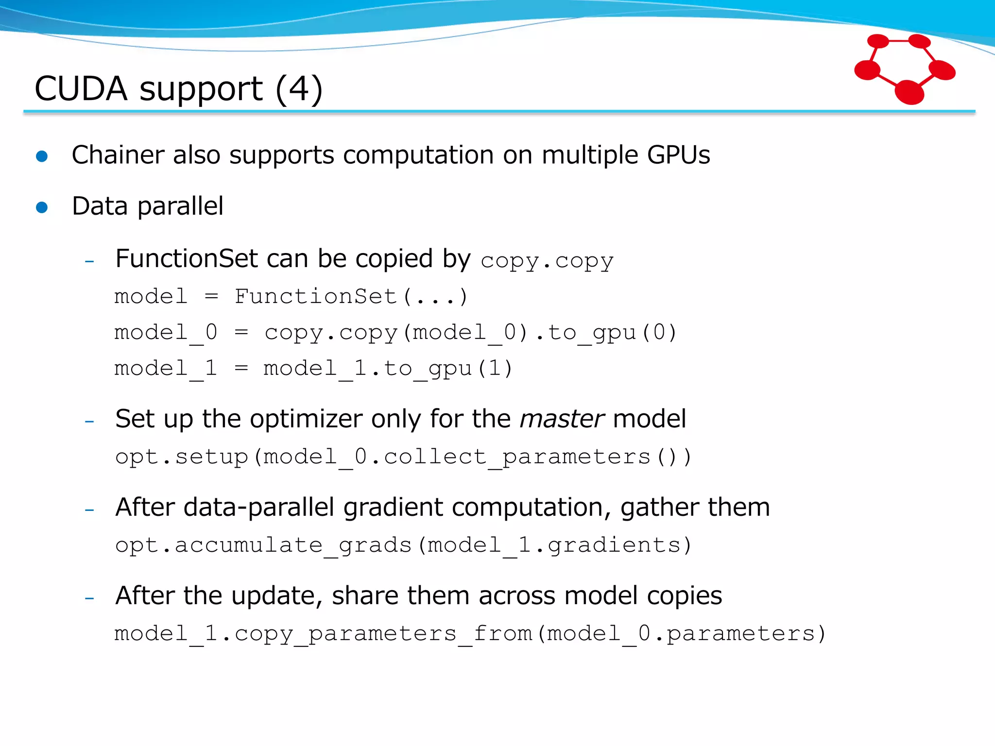 CUDA  support  (4) l  Chainer  also  supports  computation  on  multiple  GPUs l  Data  parallel –  FunctionSet  can  be  copied  by  copy.copy model = FunctionSet(...) model_0 = copy.copy(model_0).to_gpu(0) model_1 = model_1.to_gpu(1) –  Set  up  the  optimizer  only  for  the  master  model opt.setup(model_0.collect_parameters()) –  After  data-‐‑‒parallel  gradient  computation,  gather  them opt.accumulate_grads(model_1.gradients) –  After  the  update,  share  them  across  model  copies model_1.copy_parameters_from(model_0.parameters) 