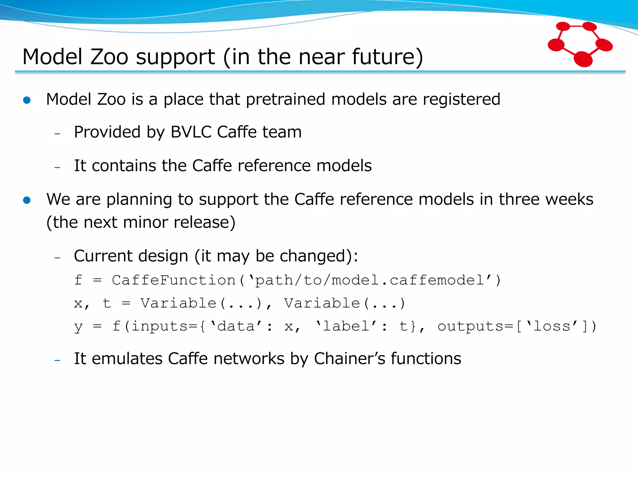 Model  Zoo  support  (in  the  near  future) l  Model  Zoo  is  a  place  that  pretrained  models  are  registered –  Provided  by  BVLC  Caﬀe  team –  It  contains  the  Caﬀe  reference  models l  We  are  planning  to  support  the  Caﬀe  reference  models  in  three  weeks   (the  next  minor  release) –  Current  design  (it  may  be  changed): f = CaffeFunction(‘path/to/model.caffemodel’) x, t = Variable(...), Variable(...) y = f(inputs={‘data’: x, ‘label’: t}, outputs=[‘loss’]) –  It  emulates  Caﬀe  networks  by  Chainerʼ’s  functions 