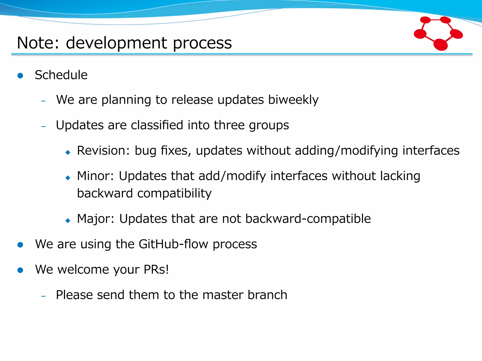 Note:  development  process l  Schedule –  We  are  planning  to  release  updates  biweekly –  Updates  are  classiﬁed  into  three  groups u  Revision:  bug  ﬁxes,  updates  without  adding/modifying  interfaces u  Minor:  Updates  that  add/modify  interfaces  without  lacking   backward  compatibility u  Major:  Updates  that  are  not  backward-‐‑‒compatible l  We  are  using  the  GitHub-‐‑‒ﬂow  process l  We  welcome  your  PRs! –  Please  send  them  to  the  master  branch 