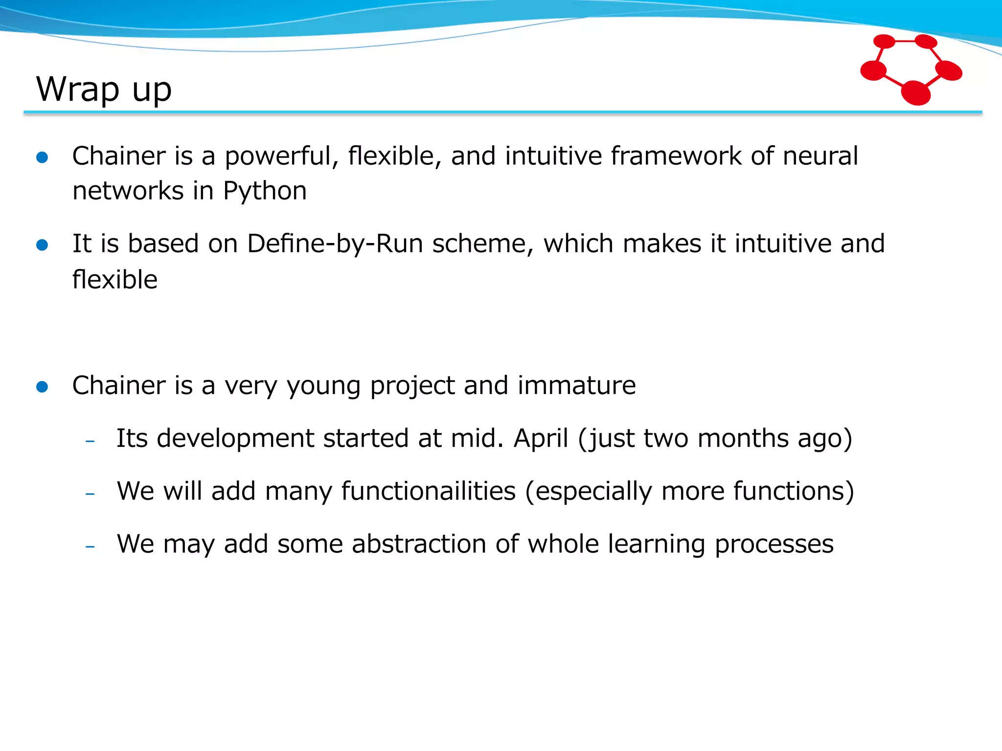 Wrap  up l  Chainer  is  a  powerful,  ﬂexible,  and  intuitive  framework  of  neural   networks  in  Python l  It  is  based  on  Deﬁne-‐‑‒by-‐‑‒Run  scheme,  which  makes  it  intuitive  and   ﬂexible l  Chainer  is  a  very  young  project  and  immature –  Its  development  started  at  mid.  April  (just  two  months  ago) –  We  will  add  many  functionailities  (especially  more  functions) –  We  may  add  some  abstraction  of  whole  learning  processes 