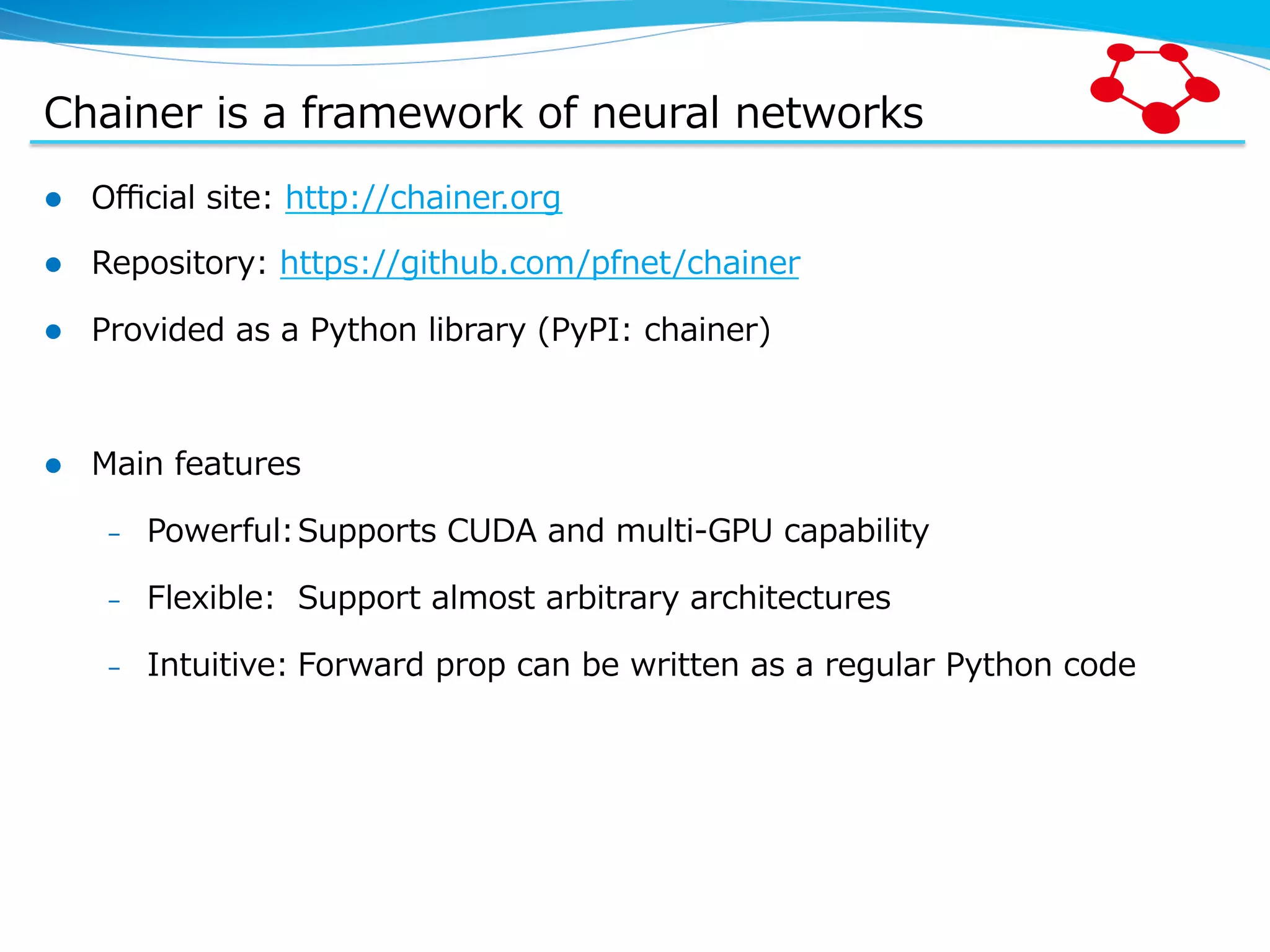 Chainer  is  a  framework  of  neural  networks l  Oﬃcial  site:  http://chainer.org   l  Repository:  https://github.com/pfnet/chainer l  Provided  as  a  Python  library  (PyPI:  chainer) l  Main  features –  Powerful:Supports  CUDA  and  multi-‐‑‒GPU  capability –  Flexible: Support  almost  arbitrary  architectures –  Intuitive: Forward  prop  can  be  written  as  a  regular  Python  code 