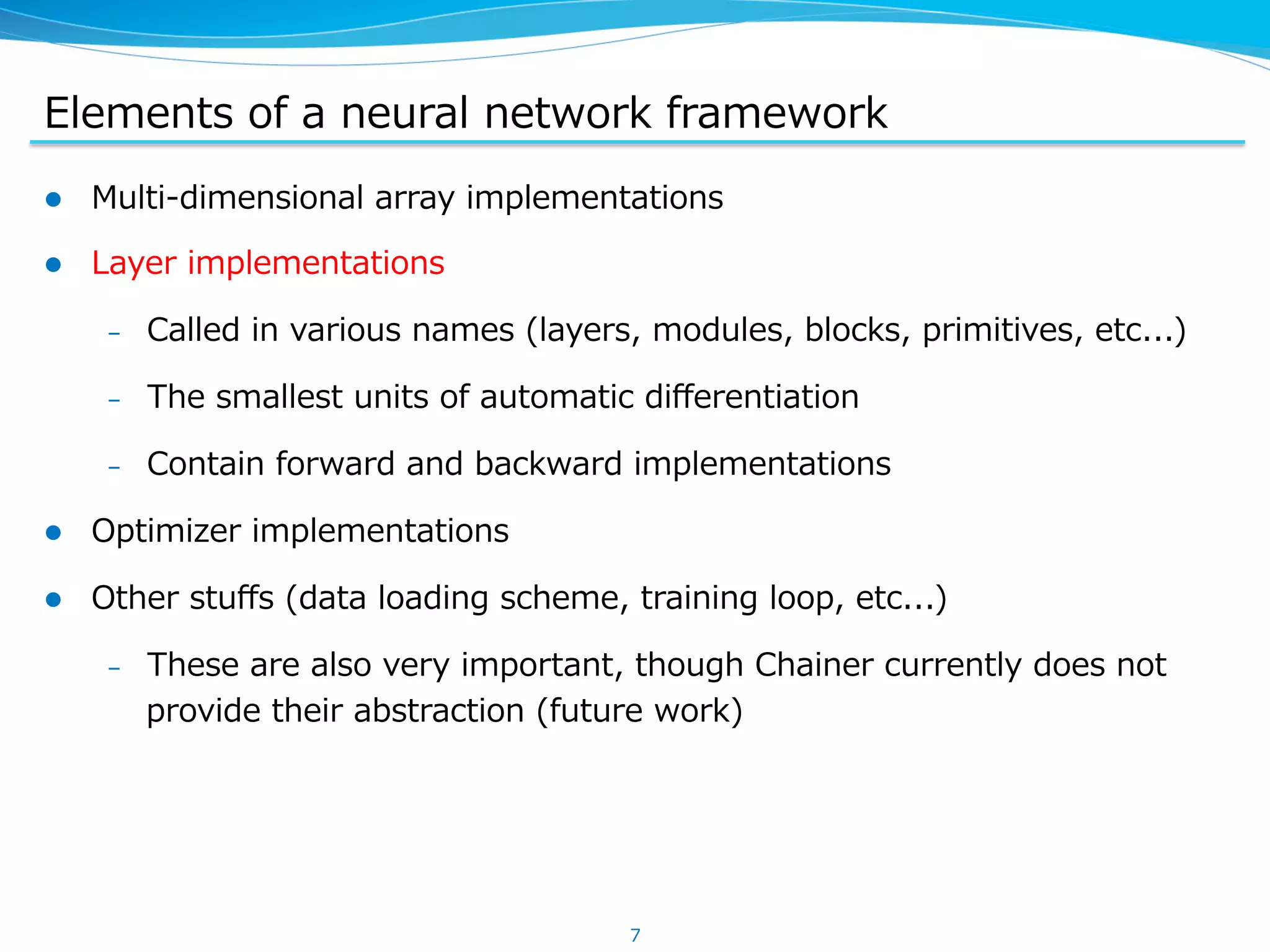 Elements  of  a  neural  network  framework l  Multi-‐‑‒dimensional  array  implementations l  Layer  implementations –  Called  in  various  names  (layers,  modules,  blocks,  primitives,  etc...) –  The  smallest  units  of  automatic  diﬀerentiation –  Contain  forward  and  backward  implementations l  Optimizer  implementations l  Other  stuﬀs  (data  loading  scheme,  training  loop,  etc...) –  These  are  also  very  important,  though  Chainer  currently  does  not   provide  their  abstraction  (future  work) 7 