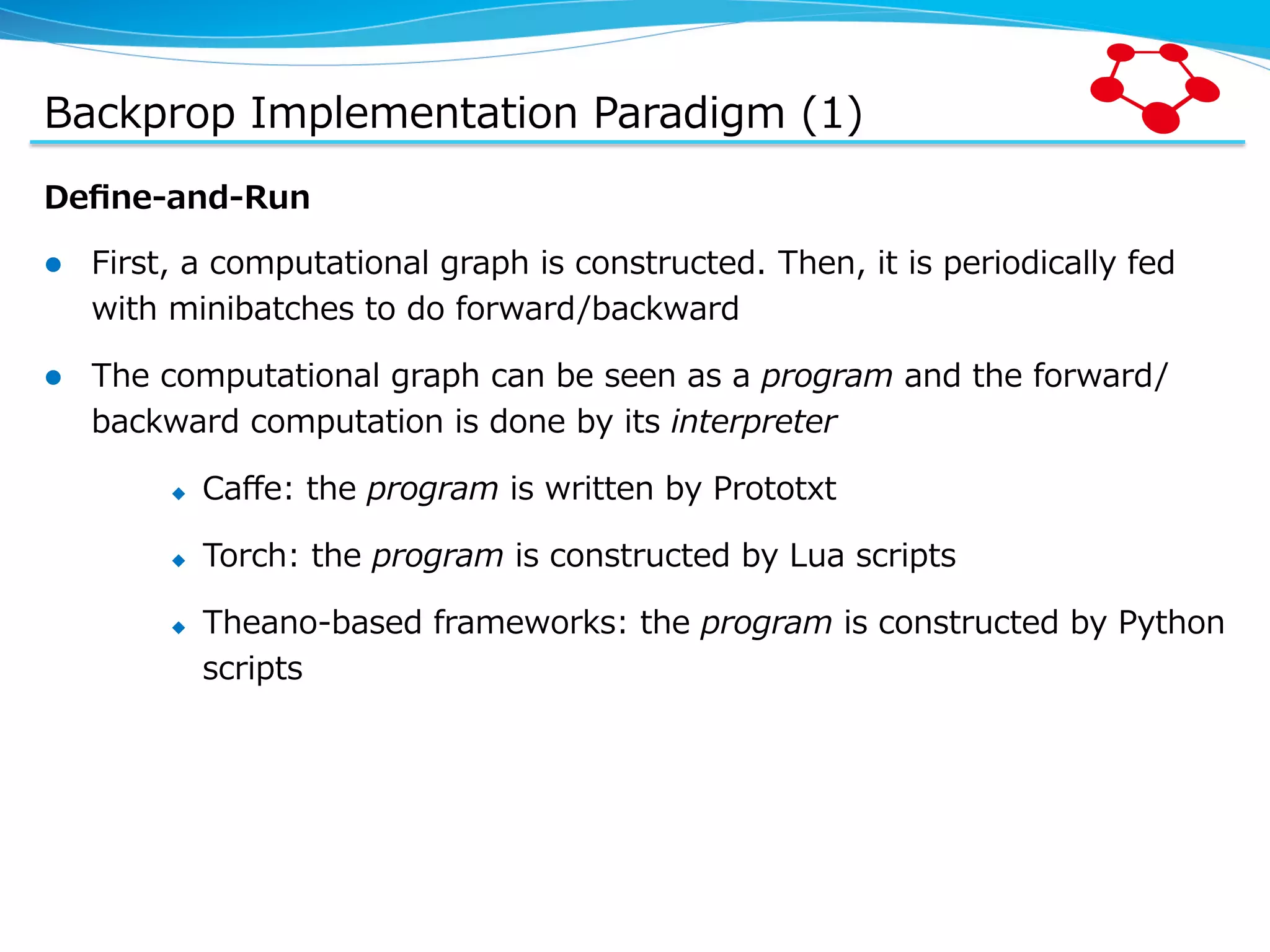 Backprop  Implementation  Paradigm  (1) Deﬁne-‐‑‒and-‐‑‒Run l  First,  a  computational  graph  is  constructed.  Then,  it  is  periodically  fed   with  minibatches  to  do  forward/backward l  The  computational  graph  can  be  seen  as  a  program  and  the  forward/ backward  computation  is  done  by  its  interpreter u  Caﬀe:  the  program  is  written  by  Prototxt u  Torch:  the  program  is  constructed  by  Lua  scripts u  Theano-‐‑‒based  frameworks:  the  program  is  constructed  by  Python   scripts 