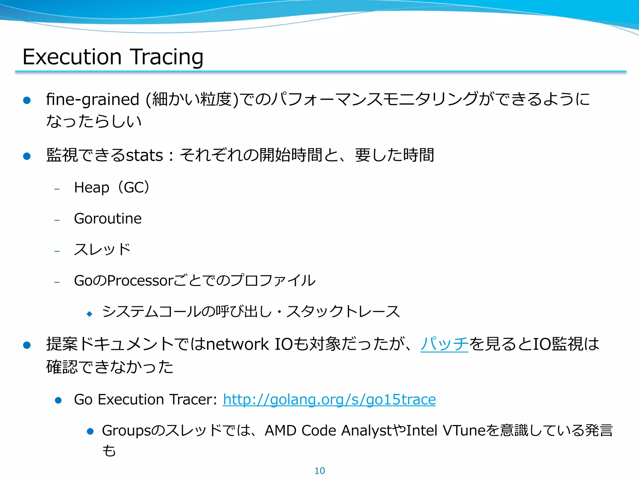 Execution  Tracing
l  ﬁne-‐‑‒grained  (細かい粒粒度度)でのパフォーマンスモニタリングができるように
なったらしい
l  監視できるstats：それぞれの開始時間と、要した時間
–  Heap（GC）
–  Goroutine
–  スレッド
–  GoのProcessorごとでのプロファイル
u  システムコールの呼び出し・スタックトレース
l  提案ドキュメントではnetwork  IOも対象だったが、パッチを⾒見見るとIO監視は
確認できなかった
l  Go  Execution  Tracer:  http://golang.org/s/go15trace
l  Groupsのスレッドでは、AMD  Code  AnalystやIntel  VTuneを意識識している発⾔言
も
10
 