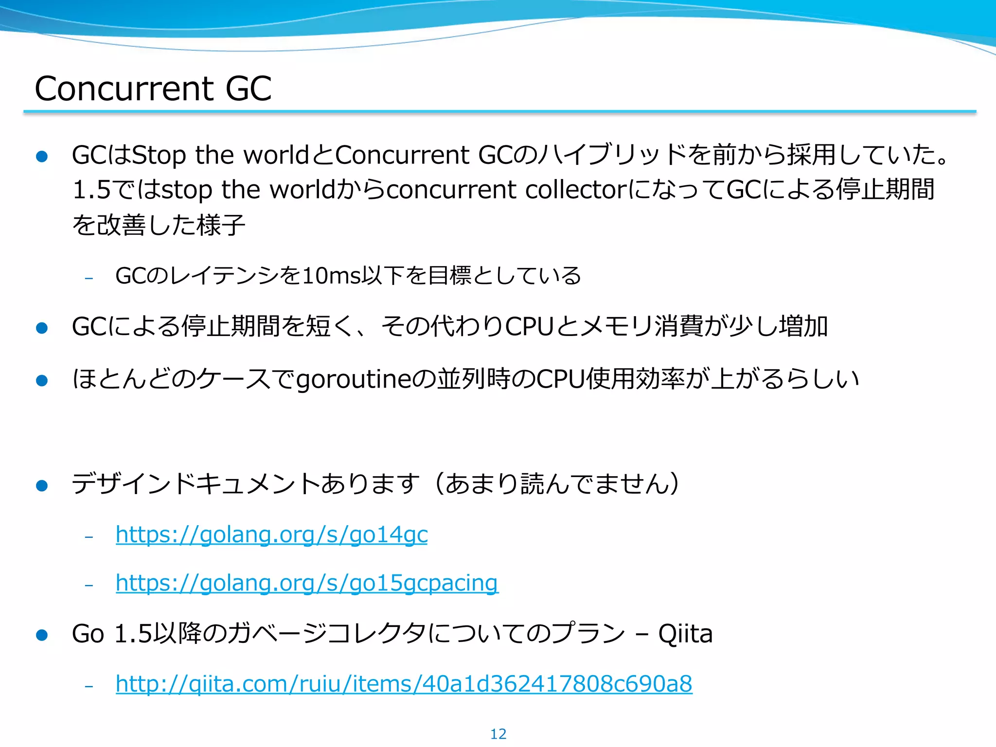 Concurrent  GC
l  GCはStop  the  worldとConcurrent  GCのハイブリッドを前から採⽤用していた。
1.5ではstop  the  worldからconcurrent  collectorになってGCによる停⽌止期間
を改善した様⼦子
–  GCのレイテンシを10ms以下を⽬目標としている
l  GCによる停⽌止期間を短く、その代わりCPUとメモリ消費が少し増加
l  ほとんどのケースでgoroutineの並列列時のCPU使⽤用効率率率が上がるらしい
l  デザインドキュメントあります（あまり読んでません）
–  https://golang.org/s/go14gc
–  https://golang.org/s/go15gcpacing
l  Go  1.5以降降のガベージコレクタについてのプラン  –  Qiita
–  http://qiita.com/ruiu/items/40a1d362417808c690a8
12
 