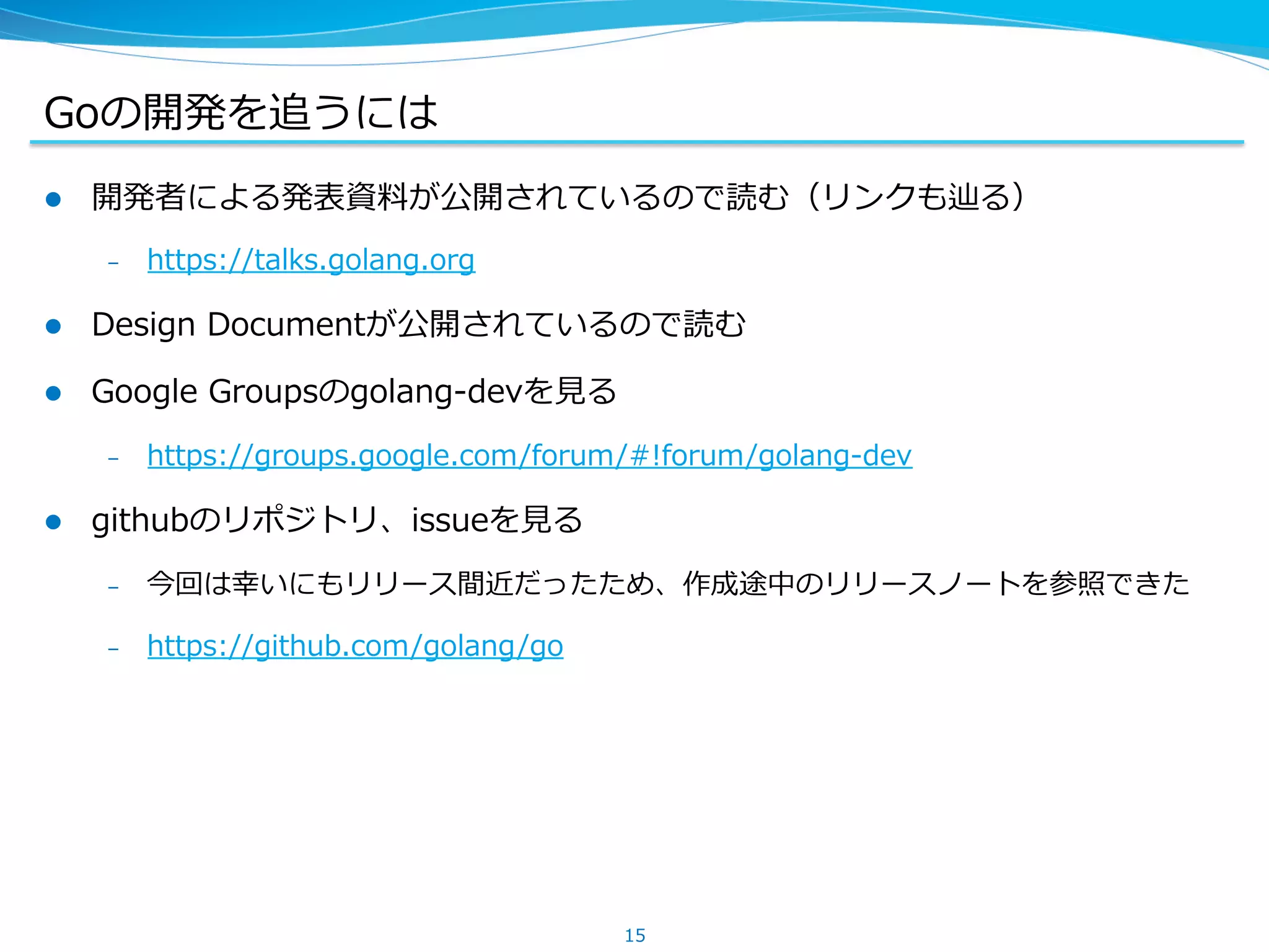 Goの開発を追うには
l  開発者による発表資料料が公開されているので読む（リンクも辿る）
–  https://talks.golang.org
l  Design  Documentが公開されているので読む
l  Google  Groupsのgolang-‐‑‒devを⾒見見る
–  https://groups.google.com/forum/#!forum/golang-‐‑‒dev
l  githubのリポジトリ、issueを⾒見見る
–  今回は幸いにもリリース間近だったため、作成途中のリリースノートを参照できた
–  https://github.com/golang/go
15
 
