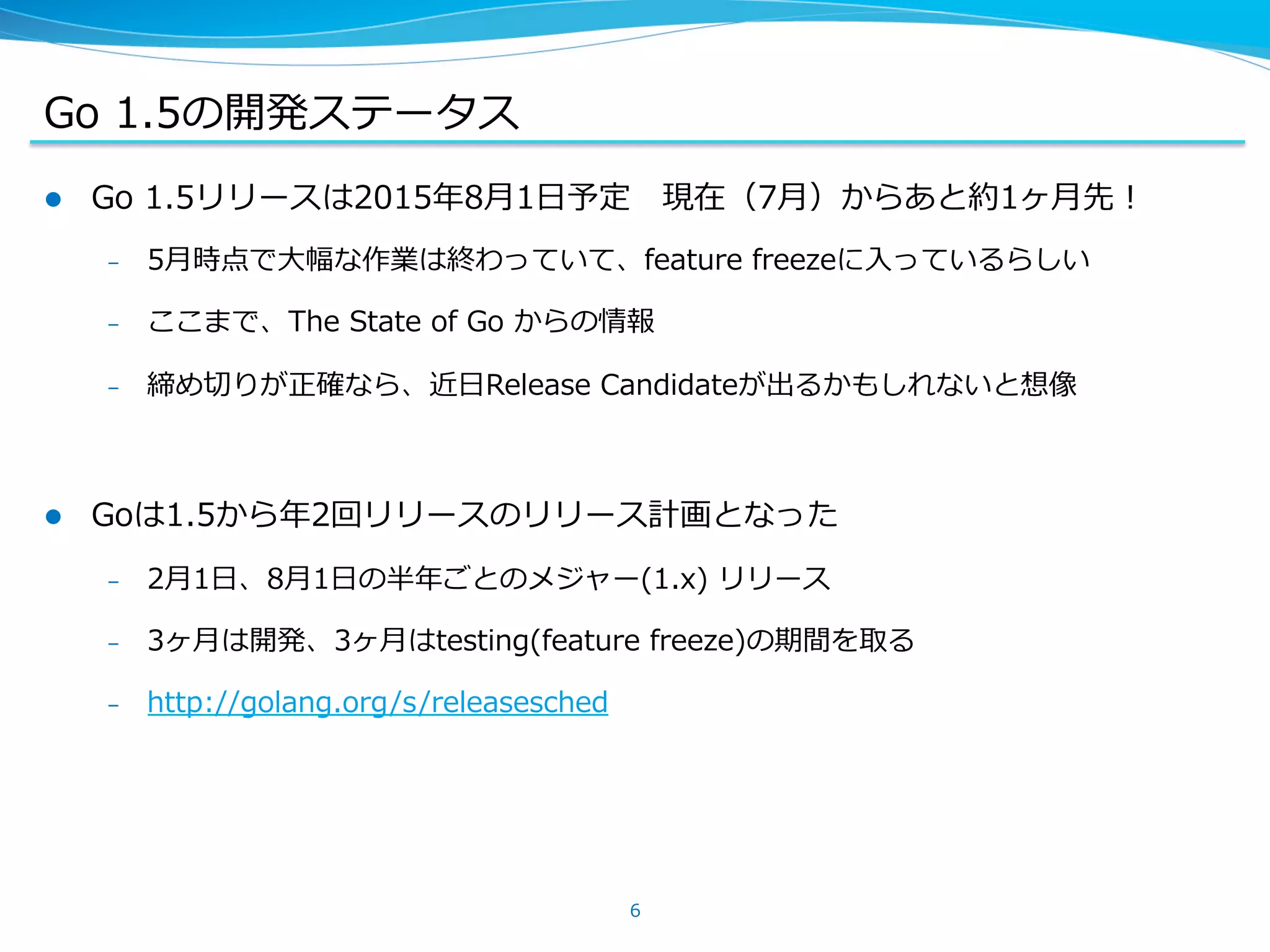 Go  1.5の開発ステータス
l  Go  1.5リリースは2015年年8⽉月1⽇日予定 　現在（7⽉月）からあと約1ヶ⽉月先！  
–  5⽉月時点で⼤大幅な作業は終わっていて、feature  freezeに⼊入っているらしい  
–  ここまで、The  State  of  Go  からの情報
–  締め切切りが正確なら、近⽇日Release  Candidateが出るかもしれないと想像
l  Goは1.5から年年2回リリースのリリース計画となった
–  2⽉月1⽇日、8⽉月1⽇日の半年年ごとのメジャー(1.x)  リリース
–  3ヶ⽉月は開発、3ヶ⽉月はtesting(feature  freeze)の期間を取る
–  http://golang.org/s/releasesched
6
 