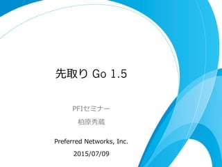 先取り Go 1.5
PFIセミナー
柏原秀蔵
Preferred  Networks,  Inc.
2015/07/09
 