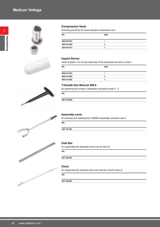 20 www.pfisterer.com
Compression Head
including pull-off die for hand-operated compression tool.
No. Size
305 675 001 1
305 675 002 2
305 675 013 3
Impact Device
made of plastic. For the pre-assembly of the separable connector contact.
No. Size
559 214 001 1
559 214 002 2
559 214 003 3
T-Handle Hex Wrench SW 6
for tightening the screws of separable connectors sizes 0 - 3.
No.
563 376 002
Assembly Lever
for pressing and releasing the CONNEX separable connector size 3.
No.
827 167 001
Hole Bar
for suspending the assembly lever (only for Size 3).
No.
827 166 001
Chain
for suspending the assembly lever and hole bar (only for Size 3).
No.
827 165 001
i
Accessories
Medium Voltage
 