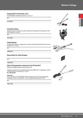 21www.pfisterer.com
Unplug Rod for Assembly Level
for MV-CONNEX separable connectors, size 1,2, 3.
No.
827 229 001
Assembly Clamp
Assembly clamp for holding the cable during heat-shrinking and for releasing the CON-
NEX separable connector.
No.
827 153 001
Cable Stripper
for PE/XLPE insulation. Longitudinal and radial cutting with adjustable depth stop with a
diameter of 15 - 45 mm.
No.
305 051 051
Spare Blade for Cable Stripper
No.
305 063 063
Open hand-operated compression tool Primat 06-T
Gripper for CONNEX cable connecting part size 0.
Hexagon pressing tool for hand-held jointing clamp PRIMAT O6 T, classification number
18 Al for Al and Cu conductors 25 - 70 mm2
.
No. 300 455 458
Important!
The crimp sleeve for the CONNEX cable connecting part size 0 should generally be
pressed for Al and Cu cables of 25 - 70 mm2
using the pressing tool KZ 18 Al.
No.
303 871 002
i
Accessories
Medium Voltage
 
