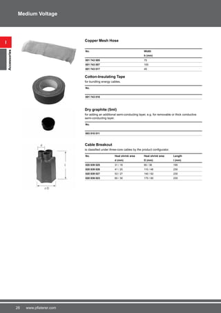 26 www.pfisterer.com
i
Accessories
Medium Voltage
Copper Mesh Hose
No. Width
b (mm)
001 743 005 75
001 743 007 100
001 743 017 45
Cotton-Insulating Tape
for bundling energy cables.
No.
001 743 016
Dry graphite (5ml)
for adding an additional semi-conducting layer, e.g. for removable or thick conductive
semi-conducting layer.
No.
003 010 011
Cable Breakout
is classified under three-core cables by the product configurator.
No. Heat shrink area Heat shrink area Length
d (mm) D (mm) l (mm)
020 839 025 31 / 16 80 / 36 195
020 839 026 41 / 20 110 / 48 230
020 839 027 53 / 27 140 / 62 230
020 839 023 60 / 30 170 / 60 230
 
