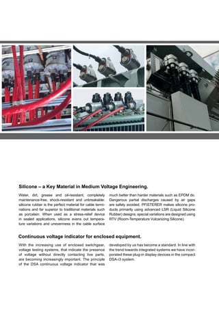 Silicone – a Key Material in Medium Voltage Engineering.
With the increasing use of enclosed switchgear,
voltage testing systems, that indicate the presence
of voltage without directly contacting live parts,
are becoming increasingly important. The principle
of the DSA continuous voltage indicator that was
developed by us has become a standard. In line with
the trend towards integrated systems we have incor-
porated these plug-in display devices in the compact
DSA-i3 system.
Continuous voltage indicator for enclosed equipment.
Water, dirt, grease and oil-resistant, completely
maintenance-free, shock-resistant and unbreakable:
silicone rubber is the perfect material for cable termi-
nations and far superior to traditional materials such
as porcelain. When used as a stress-relief device
in sealed applications, silicone evens out tempera-
ture variations and unevenness in the cable surface
much better than harder materials such as EPDM do.
Dangerous partial discharges caused by air gaps
are safely avoided. PFISTERER makes silicone pro-
ducts primarily using advanced LSR (Liquid Silicone
Rubber) designs; special variations are designed using
RTV (Room-Temperature Vulcanizing Silicone).
 