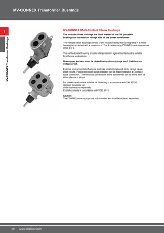 36 www.pfisterer.com
MV-CONNEX Multi-Contact Elbow Bushings
The multiple elbow bushings are fitted instead of the DIN porcelain
bushings on the medium voltage side of the power transformer.
The multiple elbow bushings consist of an insulation body that is integrated in a metal
housing is connected with a maximum of 2 or 4 cables using CONNEX cable connectors
sizes 2 or 3.
The earthed metal housing provide total protection against contact and is suitable
for offshore applications.
Unassigned sockets must be closed using dummy plugs such that they are
voltage-proof.
External environmental influences, such as small animals and birds, cannot cause
short circuits. Plug-in enclosed surge arresters can be fitted instead of a CONNEX
cable connectors. The electrical connections in the transformer can be in the form of
either clamps or plugs.
For power transformers suitable for fastening in accordance with DIN 42538,
resistant to outside air.
Order connectors separately.
Cold shock tests in accordance with VDE 0441.
Caution:
The CONNEX dummy plugs are not provided and must be ordered separately.
i
MV-CONNEXTransformerBushings
MV-CONNEX Transformer Bushings
 