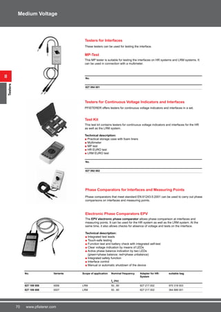 70 www.pfisterer.com
MP-Test
This MP tester is suitable for testing the interfaces on HR systems and LRM systems. It
can be used in connection with a multimeter.
No.
827 094 001
Testers for Continuous Voltage Indicators and Interfaces
PFISTERER offers testers for continuous voltage indicators and interfaces in a set.
Test Kit
This test kit contains testers for continuous voltage indicators and interfaces for the HR
as well as the LRM system.
Technical description:
■ Practical storage case with foam liners
■ Multimeter
■ MP test
■ HR EURO test
■ LRM EURO test
No.
827 092 002
ii
Testers
Medium Voltage
No. Variante Scope of application Nominal frequency Adapter for HR-
System
suitable bag
fn
(Hz)
827 189 008 0006 LRM 50...60 827 217 002 970 318 003
827 189 008 0007 LRM 50...60 827 217 002 364 889 001
Testers for Interfaces
These testers can be used for testing the interface.
Electronic Phase Comparators EPV
The EPV electronic phase comparator allows phase comparison at interfaces and
measuring points. It can be used for the HR system as well as the LRM system. At the
same time, it also allows checks for absence of voltage and tests on the interface.
Technical description:
■ Integrated test leads
■ Touch-safe testing
■ Function test and battery check with integrated self-test
■ Clear voltage indication by means of LEDs
■ Active phase balance indication by two LEDs
(green=phase balance; red=phase unbalance)
■ Integrated safety function
■ Interface control
■ Manual or automatic shutdown of the device
Phase Comparators for Interfaces and Measuring Points
Phase comparators that meet standard EN 61243-5:2001 can be used to carry out phase
comparisons on interfaces and measuring points.
 