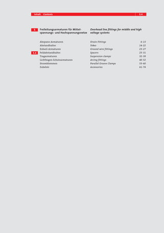 Inhalt Contents 5.14 
Freileitungsarmaturen für Mittel-spannungs- 
und Hochspannungsnetze 
Overhead line fittings for middle and high 
voltage systems 
5 
5.4 
Abspann-Armaturen 
Abstandhalter 
Erdseil-Armaturen 
Feldabstandhalter 
Tragarmaturen 
Lichtbogen-Schutzarmaturen 
Stromklemmen 
Zubehör 
Strain Fittings 6– 13 
Yokes 14– 22 
Ground wire fittings 23– 27 
Spacers 25– 31 
Suspension clamps 32– 39 
Arcing fittings 40– 52 
Parallel Groove Clamps 53– 60 
Accessories 61– 74 
 