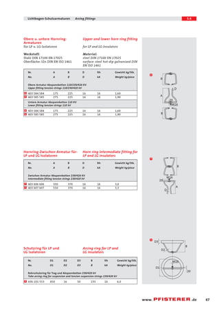 47 
Lichtbogen-Schutzarmaturen Arcing fittings 5.6 
B 
www. .de 
Upper and lower horn ring fitting 
for LP and LG-Insulators 
Material: 
steel DIN 17100 EN 17025 
surface: steel hot-dip galvanized DIN 
EN ISO 1461 
Obere u. untere Hornring- 
Armaturen 
für LP u. LG-Isolatoren 
Werkstoff: 
Stahl DIN 17100 EN 17025 
Oberfläche: tZn DIN EN ISO 1461 
Nr. A B D lth Gewicht kg/Stk. 
No. A B D kA Weight kg/piece 
Obere Armatur Abspannketten 110/230/420 KV 
Upper fitting tension strings 110/230/420 kV 
403 584 584 175 225 16 16 1,60 
403 585 585 275 225 16 16 1,90 
Untere Armatur Abspannketten 110 KV 
Lower fitting tension strings 110 kV 
403 584 584 175 225 16 16 1,60 
6 
6 
6 
6 403 585 585 275 225 16 16 1,90 
Horn ring intermediate fitting for 
LP and LG insulators 
Hornring-Zwischen-Armatur für- 
LP und LG Isolatoren 
Nr. A B D lth Gewicht kg/Stk. 
No. A B D kA Weight kg/piece 
Zwischen Armatur Abspannketten 230/420 KV 
Intermediate fitting tension strings 230/420 kV 
403 606 606 350 370 16 16 3,0 
7 
7 403 607 607 550 370 16 16 3,3 
M16 
B 
A 
B 
D 
20 
M16 
D 
A 
20 
6 
7 
D2 
D3 
D1 
M16 
B 
20 
5 
Arcing ring for LP and 
LG insulators 
Schutzring für LP und 
LG Isolatoren 
Nr. D1 D2 D3 B lth Gewicht kg/Stk. 
No. D1 D2 D3 B kA Weight kg/piece 
Rohrschutzring für Trag und Abspannketten 230/420 kV 
Tube arcing ring for suspension and tension suspension strings 230/420 kV 
5 436 101 553 450 16 50 235 16 6,0 
 