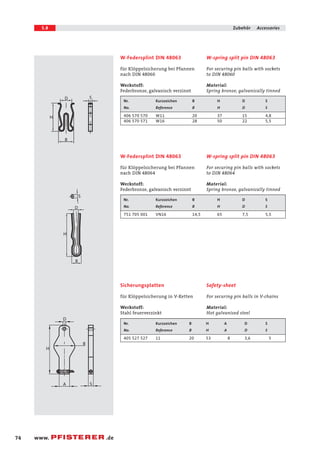 5.8 Zubehör Accessories 
D S 
H 
B 
S 
D 
H 
B 
D 
B 
A S 
H 
74 www. .de 
W-spring split pin DIN 48063 
For securing pin balls with sockets 
to DIN 48060 
Material: 
Spring bronze, galvanically tinned 
W-Federsplint DIN 48063 
für Klöppelsicherung bei Pfannen 
nach DIN 48060 
Werkstoff: 
Federbronze, galvanisch verzinnt 
Nr. Kurzzeichen B H D S 
No. Reference B H D S 
406 570 570 W11 20 37 15 4,8 
406 570 571 W16 28 50 22 5,5 
W-spring split pin DIN 48063 
For securing pin balls with sockets 
to DIN 48064 
Material: 
Spring bronze, galvanically tinned 
W-Federsplint DIN 48063 
für Klöppelsicherung bei Pfannen 
nach DIN 48064 
Werkstoff: 
Federbronze, galvanisch verzinnt 
Nr. Kurzzeichen B H D S 
No. Reference B H D S 
751 705 001 VN16 14,5 65 7,5 5,5 
Safety-sheet 
For securing pin balls in V-chains 
Material: 
Hot galvanised steel 
Sicherungsplatten 
für Klöppelsicherung in V-Ketten 
Werkstoff: 
Stahl feuerverzinkt 
Nr. Kurzzeichen B H A D S 
No. Reference B H A D S 
405 527 527 11 20 53 8 3,6 5 
 