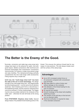 SICON
The Better is the Enemy of the Good.
Advantages
■■ Up to 30 % increased contact force on
Al conductors compared with conventional
type terminals
■■ Bolt base plate for uniform friction and
without damage on the conductor
■■ Full utilisation of the thread loading for any
size of conductor
■■ No special tool needed
■■ Smooth breakage of the shear bolt simplifies
tightening process
■■ The remains of the bolt stay on the tool and
can be disposed safely
■■ Technical verification is required for class
5 fine stranded conductors
Terminals, connectors and cable lugs using screw tech-
nology have been on the advance for years. And with
good reason. Bolted connections offer technical and
practical advantages that compression connections
cannot provide. For instance, a large cross-section range
and easy handling. This clamping technology perfectly
complements the new multi-range cable accessories.
Fitting requires only a simple tool.
Until now, the “multi-stage shear bolt” has been
the state of the art in screw technology. The design
strength of the multi-stage shear bolt – the integral prede-
termined breaking points – is at the same time its decisive
weakness. Each breaking point forms a discontinuity in
the loadbearing thread, and the maximum clamping force
cannot be achieved. A further disadvantage: The stages
must be very accurately matched to the conductor of the
cable used – otherwise the bolt will break at the wrong
position.
From PFISTERER: Stepless shear bolts. Special
design feature: No predetermined breaking points in the
thread. This ensures the optimum thread load for any
range of cross-sections. The bolt always breaks even
with the surface of the clamp body.
 