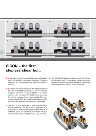 31
42
SICON – the first
stepless shear bolt.
1 	A standard hexagon key is used to screw a threaded
stud into the hole in the stepless thrust bolt. The force
closure is not interrupted by any steps or notches in
the bolt.
2 	As the SICON bolt is screwed in, the pressure plate at
the base of the bolt breaks away. The bolt now turns on
this plate; unlike with conventional bolts, no tip friction
occurs on the conductor. The bolt’s torque generates
the contact pressure almost independently of the con-
ductor material. This way, significantly higher contact
pressures are achieved with aluminium conductors.
3 	The SICON bolt continues to turn until the shear
torque is reached. The thrust bolt is tensioned as it
is screwed in and, on reaching the shear torque, it
stretches axially and breaks off. Compared with con-
ventional shear bolts, the bolt breaks very smoothly.
4 	The SICON bolt always breaks even with the surface
of the clamp body. This ensures that the minimum
possible protrusion is achieved every time irrespective
of the size of the conductor to be connected.
 