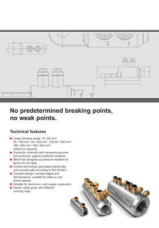 No predetermined breaking points,
no weak points.
Technical features
■■ Large clamping range: 10 – 95 mm2
;
25 – 150 mm2
; 50 – 240 mm2
; (70) 95 – 300 mm2
;
185 – 400 mm2
; 300 – 630 mm2
(others on request)
■■ Conductor channels with transverse grooves
and protection against conductor oxidation
■■ Blind hole designed as pressure-resistant oil
barrier for oil cable
■■ Contact technology type-tested electrically
and mechanically according to IEC 61238-1
■■ Compact design: rounded edges and
flat transitions, suitable for slide-on and
shrink sleeves
■■ Suitable for aluminium- and copper conductors
■■ Centric cable guide with different
centring rings
 