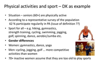Physical activities and sport – DK as example
• Situation – seniors (60+) are physically active
• According to a representative survey of the population
62 % participate regularily in PA (issue of definition ??)
• Sport for all – e.g. hiking, gymnastics,
strength training, cycling, swimming, jogging,
golf, spinning, dance, aerobic/zumba etc.
• Gender differences
• Women: gymnastics, dance, yoga
• Men: cycling, jogging, golf … more competitive
activities than women
• 70+ inactive women assume that they are too old to play sports
 