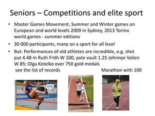 Seniors – Competitions and elite sport
• Master Games Movement, Summer and Winter games on
European and world levels 2009 in Sydney, 2013 Torino
world games - summer editions
• 30 000 participants, many on a sport for all level
• But: Performances of old athletes are incredible, e.g. shot
put 4.48 m Ruth Frith W 100, pole vault 1.25 Johnnye Valien
W 85; Olga Kotelko over 750 gold medals
see the list of records Marathon with 100
 