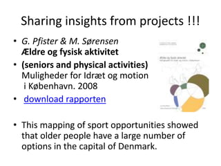 Sharing insights from projects !!!
• G. Pfister & M. Sørensen
Ældre og fysisk aktivitet
• (seniors and physical activities)
Muligheder for Idræt og motion
i København. 2008
• download rapporten
• This mapping of sport opportunities showed
that older people have a large number of
options in the capital of Denmark.
 