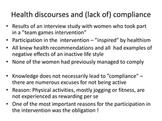 Health discourses and (lack of) compliance
• Results of an interview study with women who took part
in a ”team games intervention”
• Participation in the intervention – ”inspired” by healthism
• All knew health recommendations and all had examples of
negative effects of an inactive life style
• None of the women had previously managed to comply
• Knowledge does not necessarily lead to ”compliance” –
there are numerous excuses for not being active
• Reason: Physical activities, mostly jogging or fitness, are
not experienced as rewarding per se
• One of the most important reasons for the participation in
the intervention was the obligation !
 